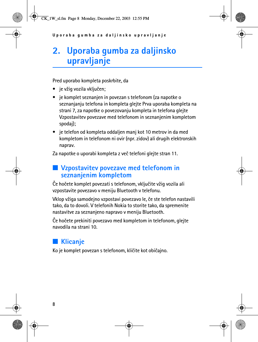 Uporaba gumba za daljinsko upravljanje82. Uporaba gumba za daljinsko upravljanjePred uporabo kompleta poskrbite, da• je v¾ig vozila vkljuèen;• je komplet seznanjen in povezan s telefonom (za napotke o seznanjanju telefona in kompleta glejte Prva uporaba kompleta na strani 7, za napotke o povezovanju kompleta in telefona glejte Vzpostavitev povezave med telefonom in seznanjenim kompletom spodaj);• je telefon od kompleta oddaljen manj kot 10 metrov in da med kompletom in telefonom ni ovir (npr. zidov) ali drugih elektronskih naprav.Za napotke o uporabi kompleta z veè telefoni glejte stran 11.■Vzpostavitev povezave med telefonom in seznanjenim kompletomÈe hoèete komplet povezati s telefonom, vkljuèite v¾ig vozila ali vzpostavite povezavo v meniju Bluetooth v telefonu.Vklop v¾iga samodejno vzpostavi povezavo le, èe ste telefon nastavili tako, da to dovoli. V telefonih Nokia to storite tako, da spremenite nastavitve za seznanjeno napravo v meniju Bluetooth.Èe hoèete prekiniti povezavo med kompletom in telefonom, glejte navodila na strani 10.■KlicanjeKo je komplet povezan s telefonom, klièite kot obièajno.CK_1W_sl.fm  Page 8  Monday, December 22, 2003  12:55 PM