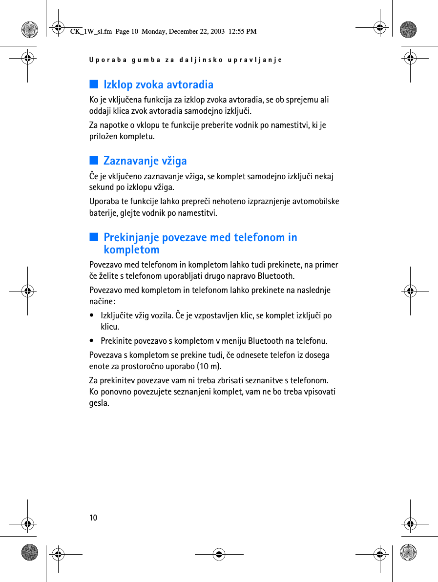 Uporaba gumba za daljinsko upravljanje10■Izklop zvoka avtoradiaKo je vkljuèena funkcija za izklop zvoka avtoradia, se ob sprejemu ali oddaji klica zvok avtoradia samodejno izkljuèi. Za napotke o vklopu te funkcije preberite vodnik po namestitvi, ki je prilo¾en kompletu.■Zaznavanje v¾igaÈe je vkljuèeno zaznavanje v¾iga, se komplet samodejno izkljuèi nekaj sekund po izklopu v¾iga.Uporaba te funkcije lahko prepreèi nehoteno izpraznjenje avtomobilske baterije, glejte vodnik po namestitvi.■Prekinjanje povezave med telefonom in kompletomPovezavo med telefonom in kompletom lahko tudi prekinete, na primer èe ¾elite s telefonom uporabljati drugo napravo Bluetooth.Povezavo med kompletom in telefonom lahko prekinete na naslednje naèine:• Izkljuèite v¾ig vozila. Èe je vzpostavljen klic, se komplet izkljuèi po klicu. • Prekinite povezavo s kompletom v meniju Bluetooth na telefonu.Povezava s kompletom se prekine tudi, èe odnesete telefon iz dosega enote za prostoroèno uporabo (10 m).Za prekinitev povezave vam ni treba zbrisati seznanitve s telefonom. Ko ponovno povezujete seznanjeni komplet, vam ne bo treba vpisovati gesla.CK_1W_sl.fm  Page 10  Monday, December 22, 2003  12:55 PM