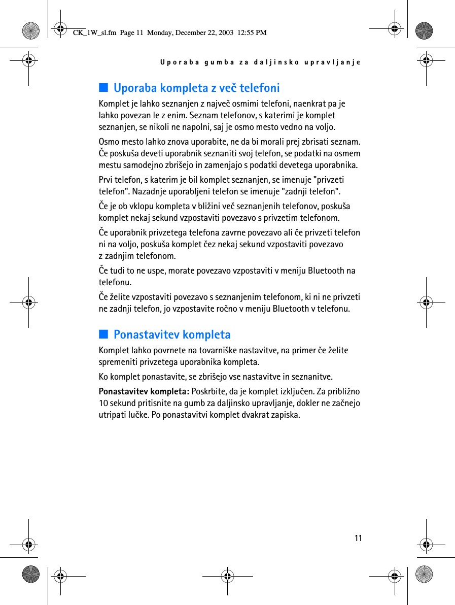 Uporaba gumba za daljinsko upravljanje11■Uporaba kompleta z veè telefoniKomplet je lahko seznanjen z najveè osmimi telefoni, naenkrat pa je lahko povezan le z enim. Seznam telefonov, s katerimi je komplet seznanjen, se nikoli ne napolni, saj je osmo mesto vedno na voljo.Osmo mesto lahko znova uporabite, ne da bi morali prej zbrisati seznam. Èe posku¹a deveti uporabnik seznaniti svoj telefon, se podatki na osmem mestu samodejno zbri¹ejo in zamenjajo s podatki devetega uporabnika.Prvi telefon, s katerim je bil komplet seznanjen, se imenuje &quot;privzeti telefon&quot;. Nazadnje uporabljeni telefon se imenuje &quot;zadnji telefon&quot;.Èe je ob vklopu kompleta v bli¾ini veè seznanjenih telefonov, posku¹a komplet nekaj sekund vzpostaviti povezavo s privzetim telefonom.Èe uporabnik privzetega telefona zavrne povezavo ali èe privzeti telefon ni na voljo, posku¹a komplet èez nekaj sekund vzpostaviti povezavo z zadnjim telefonom. Èe tudi to ne uspe, morate povezavo vzpostaviti v meniju Bluetooth na telefonu.Èe ¾elite vzpostaviti povezavo s seznanjenim telefonom, ki ni ne privzeti ne zadnji telefon, jo vzpostavite roèno v meniju Bluetooth v telefonu.■Ponastavitev kompletaKomplet lahko povrnete na tovarni¹ke nastavitve, na primer èe ¾elite spremeniti privzetega uporabnika kompleta. Ko komplet ponastavite, se zbri¹ejo vse nastavitve in seznanitve.Ponastavitev kompleta: Poskrbite, da je komplet izkljuèen. Za pribli¾no 10 sekund pritisnite na gumb za daljinsko upravljanje, dokler ne zaènejo utripati luèke. Po ponastavitvi komplet dvakrat zapiska.CK_1W_sl.fm  Page 11  Monday, December 22, 2003  12:55 PM