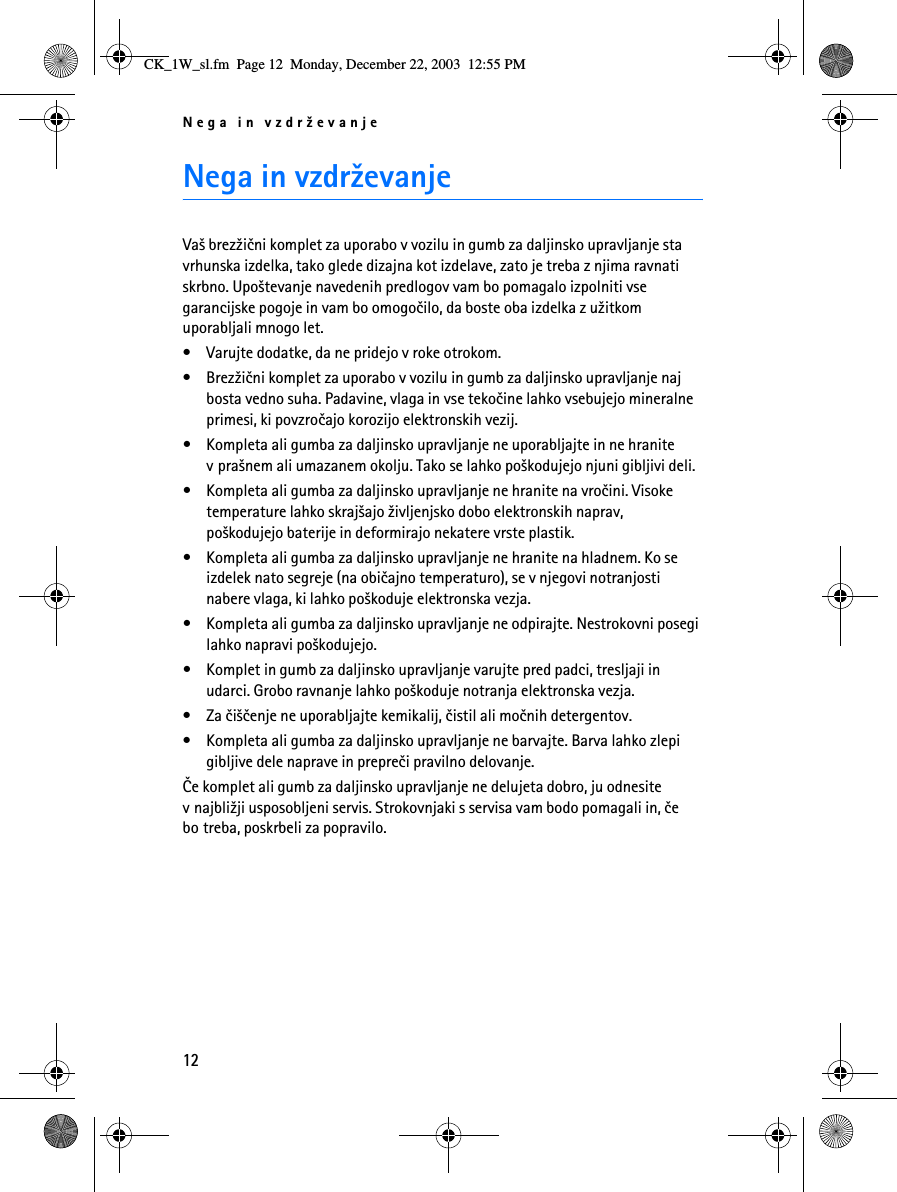 Nega in vzdr¾evanje12Nega in vzdr¾evanjeVa¹ brez¾ièni komplet za uporabo v vozilu in gumb za daljinsko upravljanje sta vrhunska izdelka, tako glede dizajna kot izdelave, zato je treba z njima ravnati skrbno. Upo¹tevanje navedenih predlogov vam bo pomagalo izpolniti vse garancijske pogoje in vam bo omogoèilo, da boste oba izdelka z u¾itkom uporabljali mnogo let.• Varujte dodatke, da ne pridejo v roke otrokom.• Brez¾ièni komplet za uporabo v vozilu in gumb za daljinsko upravljanje naj bosta vedno suha. Padavine, vlaga in vse tekoèine lahko vsebujejo mineralne primesi, ki povzroèajo korozijo elektronskih vezij.• Kompleta ali gumba za daljinsko upravljanje ne uporabljajte in ne hranite v pra¹nem ali umazanem okolju. Tako se lahko po¹kodujejo njuni gibljivi deli.• Kompleta ali gumba za daljinsko upravljanje ne hranite na vroèini. Visoke temperature lahko skraj¹ajo ¾ivljenjsko dobo elektronskih naprav, po¹kodujejo baterije in deformirajo nekatere vrste plastik.• Kompleta ali gumba za daljinsko upravljanje ne hranite na hladnem. Ko se izdelek nato segreje (na obièajno temperaturo), se v njegovi notranjosti nabere vlaga, ki lahko po¹koduje elektronska vezja.• Kompleta ali gumba za daljinsko upravljanje ne odpirajte. Nestrokovni posegi lahko napravi po¹kodujejo.• Komplet in gumb za daljinsko upravljanje varujte pred padci, tresljaji in udarci. Grobo ravnanje lahko po¹koduje notranja elektronska vezja. • Za èi¹èenje ne uporabljajte kemikalij, èistil ali moènih detergentov. • Kompleta ali gumba za daljinsko upravljanje ne barvajte. Barva lahko zlepi gibljive dele naprave in prepreèi pravilno delovanje.Èe komplet ali gumb za daljinsko upravljanje ne delujeta dobro, ju odnesite v najbli¾ji usposobljeni servis. Strokovnjaki s servisa vam bodo pomagali in, èe bo treba, poskrbeli za popravilo.CK_1W_sl.fm  Page 12  Monday, December 22, 2003  12:55 PM