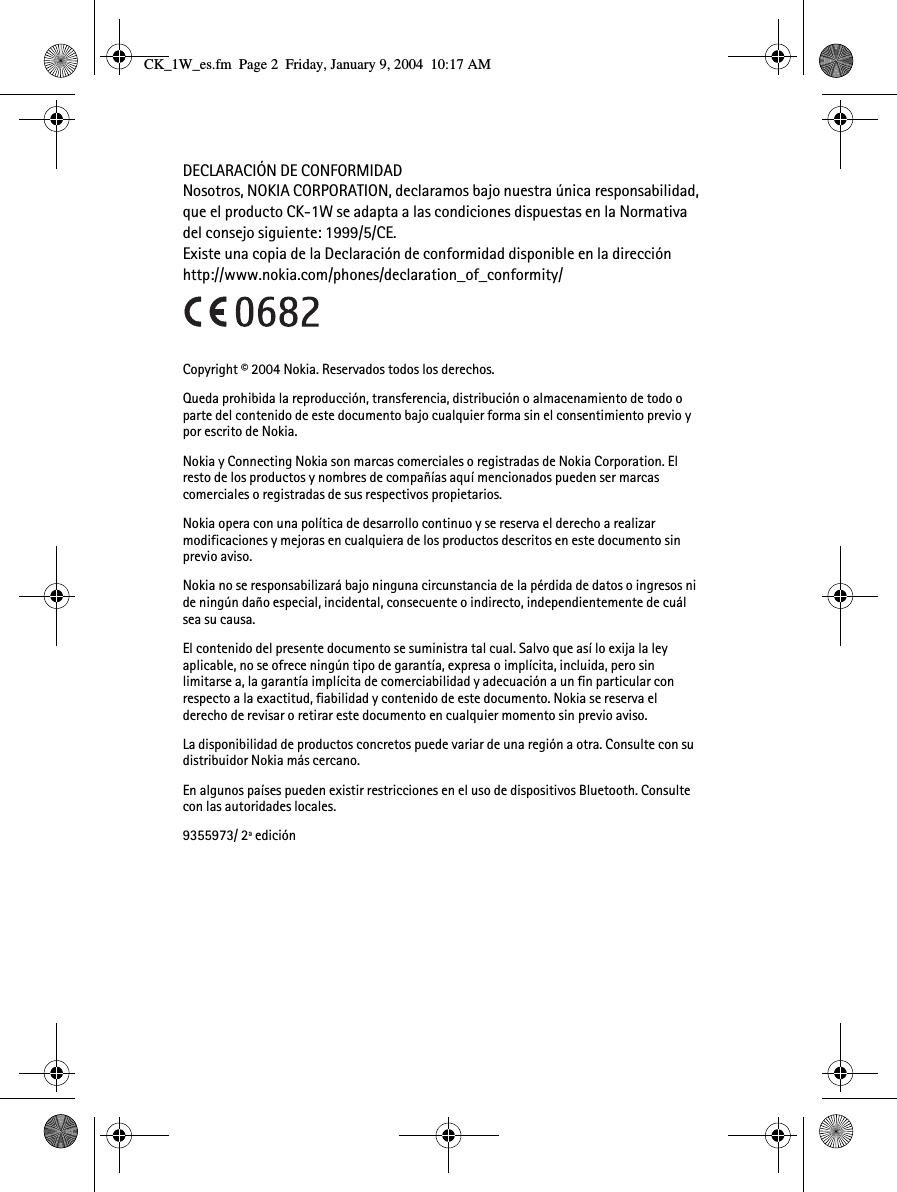 DECLARACIÓN DE CONFORMIDADNosotros, NOKIA CORPORATION, declaramos bajo nuestra única responsabilidad, que el producto CK-1W se adapta a las condiciones dispuestas en la Normativa del consejo siguiente: 1999/5/CE.Existe una copia de la Declaración de conformidad disponible en la dirección http://www.nokia.com/phones/declaration_of_conformity/Copyright © 2004 Nokia. Reservados todos los derechos.Queda prohibida la reproducción, transferencia, distribución o almacenamiento de todo o parte del contenido de este documento bajo cualquier forma sin el consentimiento previo y por escrito de Nokia.Nokia y Connecting Nokia son marcas comerciales o registradas de Nokia Corporation. El resto de los productos y nombres de compañías aquí mencionados pueden ser marcas comerciales o registradas de sus respectivos propietarios.Nokia opera con una política de desarrollo continuo y se reserva el derecho a realizar modificaciones y mejoras en cualquiera de los productos descritos en este documento sin previo aviso.Nokia no se responsabilizará bajo ninguna circunstancia de la pérdida de datos o ingresos ni de ningún daño especial, incidental, consecuente o indirecto, independientemente de cuál sea su causa.El contenido del presente documento se suministra tal cual. Salvo que así lo exija la ley aplicable, no se ofrece ningún tipo de garantía, expresa o implícita, incluida, pero sin limitarse a, la garantía implícita de comerciabilidad y adecuación a un fin particular con respecto a la exactitud, fiabilidad y contenido de este documento. Nokia se reserva el derecho de revisar o retirar este documento en cualquier momento sin previo aviso.La disponibilidad de productos concretos puede variar de una región a otra. Consulte con su distribuidor Nokia más cercano.En algunos países pueden existir restricciones en el uso de dispositivos Bluetooth. Consulte con las autoridades locales.9355973/ 2ª ediciónCK_1W_es.fm  Page 2  Friday, January 9, 2004  10:17 AM