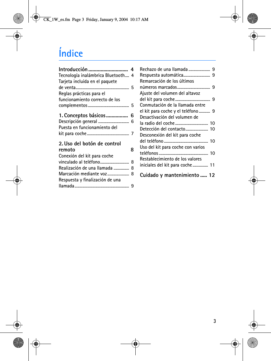 3ÍndiceIntroducción.............................  4Tecnología inalámbrica Bluetooth....  4Tarjeta incluida en el paquete de venta....................................................  5Reglas prácticas para el funcionamiento correcto de los complementos........................................  51. Conceptos básicos................  6Descripción general ..............................  6Puesta en funcionamiento del kit para coche.........................................  72. Uso del botón de control remoto 8Conexión del kit para coche vinculado al teléfono............................  8Realización de una llamada ...............  8Marcación mediante voz.....................  8Respuesta y finalización de una llamada.....................................................  9Rechazo de una llamada .....................  9Respuesta automática..........................  9Remarcación de los últimos números marcados................................  9Ajuste del volumen del altavoz del kit para coche..................................  9Conmutación de la llamada entre el kit para coche y el teléfono ...........  9Desactivación del volumen de la radio del coche................................ 10Detección del contacto...................... 10Desconexión del kit para coche del teléfono........................................... 10Uso del kit para coche con varios teléfonos ................................................ 10Restablecimiento de los valores iniciales del kit para coche............... 11Cuidado y mantenimiento ..... 12CK_1W_es.fm  Page 3  Friday, January 9, 2004  10:17 AM