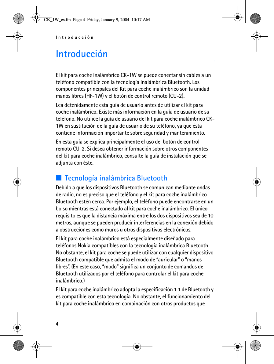 Introducción4IntroducciónEl kit para coche inalámbrico CK-1W se puede conectar sin cables a un teléfono compatible con la tecnología inalámbrica Bluetooth. Los componentes principales del Kit para coche inalámbrico son la unidad manos libres (HF-1W) y el botón de control remoto (CU-2).Lea detenidamente esta guía de usuario antes de utilizar el kit para coche inalámbrico. Existe más información en la guía de usuario de su teléfono. No utilice la guía de usuario del kit para coche inalámbrico CK-1W en sustitución de la guía de usuario de su teléfono, ya que ésta contiene información importante sobre seguridad y mantenimiento.En esta guía se explica principalmente el uso del botón de control remoto CU-2. Si desea obtener información sobre otros componentes del kit para coche inalámbrico, consulte la guía de instalación que se adjunta con éste.■Tecnología inalámbrica BluetoothDebido a que los dispositivos Bluetooth se comunican mediante ondas de radio, no es preciso que el teléfono y el kit para coche inalámbrico Bluetooth estén cerca. Por ejemplo, el teléfono puede encontrarse en un bolso mientras está conectado al kit para coche inalámbrico. El único requisito es que la distancia máxima entre los dos dispositivos sea de 10 metros, aunque se pueden producir interferencias en la conexión debido a obstrucciones como muros u otros dispositivos electrónicos.El kit para coche inalámbrico está especialmente diseñado para teléfonos Nokia compatibles con la tecnología inalámbrica Bluetooth. No obstante, el kit para coche se puede utilizar con cualquier dispositivo Bluetooth compatible que admita el modo de “auricular” o “manos libres”. (En este caso, “modo” significa un conjunto de comandos de Bluetooth utilizados por el teléfono para controlar el kit para coche inalámbrico.)El kit para coche inalámbrico adopta la especificación 1.1 de Bluetooth y es compatible con esta tecnología. No obstante, el funcionamiento del kit para coche inalámbrico en combinación con otros productos que CK_1W_es.fm  Page 4  Friday, January 9, 2004  10:17 AM