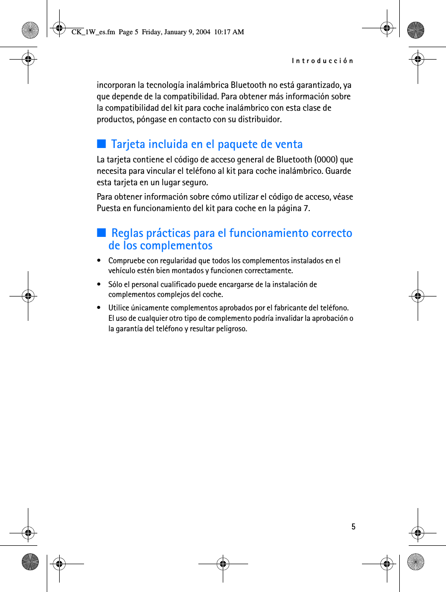 Introducción5incorporan la tecnología inalámbrica Bluetooth no está garantizado, ya que depende de la compatibilidad. Para obtener más información sobre la compatibilidad del kit para coche inalámbrico con esta clase de productos, póngase en contacto con su distribuidor.■Tarjeta incluida en el paquete de ventaLa tarjeta contiene el código de acceso general de Bluetooth (0000) que necesita para vincular el teléfono al kit para coche inalámbrico. Guarde esta tarjeta en un lugar seguro. Para obtener información sobre cómo utilizar el código de acceso, véase Puesta en funcionamiento del kit para coche en la página 7.■Reglas prácticas para el funcionamiento correcto de los complementos• Compruebe con regularidad que todos los complementos instalados en el vehículo estén bien montados y funcionen correctamente.• Sólo el personal cualificado puede encargarse de la instalación de complementos complejos del coche.• Utilice únicamente complementos aprobados por el fabricante del teléfono. El uso de cualquier otro tipo de complemento podría invalidar la aprobación o la garantía del teléfono y resultar peligroso.CK_1W_es.fm  Page 5  Friday, January 9, 2004  10:17 AM