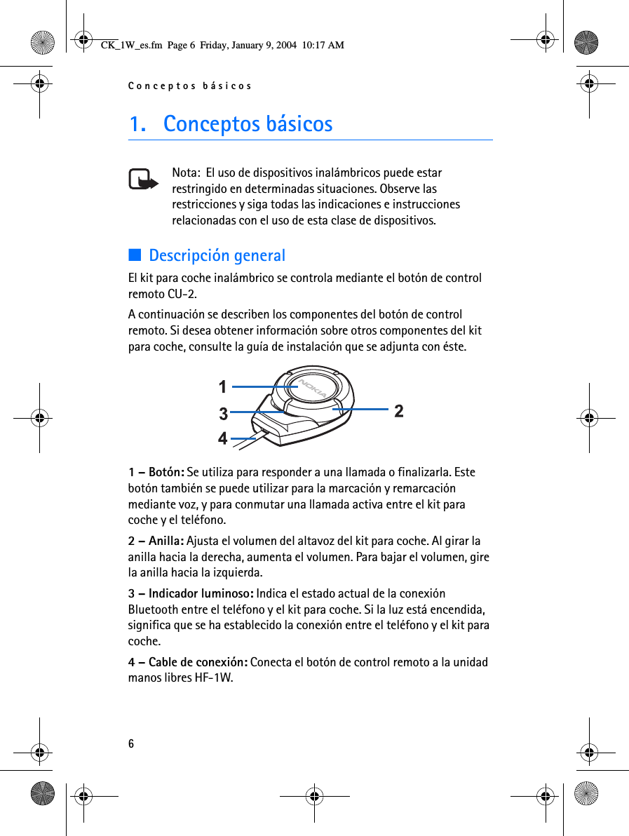 Conceptos básicos61. Conceptos básicosNota:  El uso de dispositivos inalámbricos puede estar restringido en determinadas situaciones. Observe las restricciones y siga todas las indicaciones e instrucciones relacionadas con el uso de esta clase de dispositivos.■Descripción generalEl kit para coche inalámbrico se controla mediante el botón de control remoto CU-2.A continuación se describen los componentes del botón de control remoto. Si desea obtener información sobre otros componentes del kit para coche, consulte la guía de instalación que se adjunta con éste. 1 – Botón: Se utiliza para responder a una llamada o finalizarla. Este botón también se puede utilizar para la marcación y remarcación mediante voz, y para conmutar una llamada activa entre el kit para coche y el teléfono.2 – Anilla: Ajusta el volumen del altavoz del kit para coche. Al girar la anilla hacia la derecha, aumenta el volumen. Para bajar el volumen, gire la anilla hacia la izquierda.3 – Indicador luminoso: Indica el estado actual de la conexión Bluetooth entre el teléfono y el kit para coche. Si la luz está encendida, significa que se ha establecido la conexión entre el teléfono y el kit para coche.4 – Cable de conexión: Conecta el botón de control remoto a la unidad manos libres HF-1W.CK_1W_es.fm  Page 6  Friday, January 9, 2004  10:17 AM