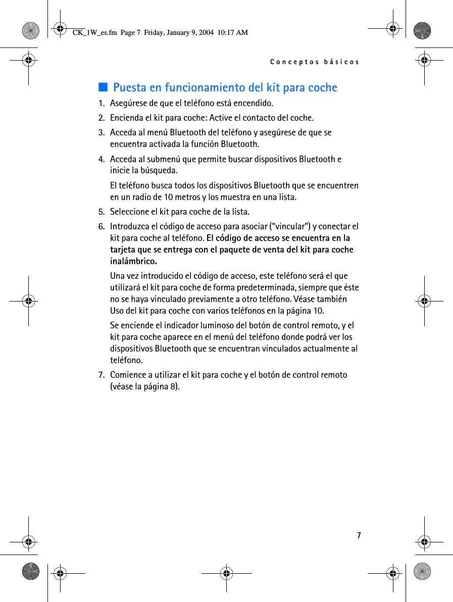 Conceptos básicos7■Puesta en funcionamiento del kit para coche1. Asegúrese de que el teléfono está encendido.2. Encienda el kit para coche: Active el contacto del coche.3. Acceda al menú Bluetooth del teléfono y asegúrese de que se encuentra activada la función Bluetooth.4. Acceda al submenú que permite buscar dispositivos Bluetooth e inicie la búsqueda.El teléfono busca todos los dispositivos Bluetooth que se encuentren en un radio de 10 metros y los muestra en una lista.5. Seleccione el kit para coche de la lista.6. Introduzca el código de acceso para asociar (“vincular”) y conectar el kit para coche al teléfono. El código de acceso se encuentra en la tarjeta que se entrega con el paquete de venta del kit para coche inalámbrico.Una vez introducido el código de acceso, este teléfono será el que utilizará el kit para coche de forma predeterminada, siempre que éste no se haya vinculado previamente a otro teléfono. Véase también Uso del kit para coche con varios teléfonos en la página 10.Se enciende el indicador luminoso del botón de control remoto, y el kit para coche aparece en el menú del teléfono donde podrá ver los dispositivos Bluetooth que se encuentran vinculados actualmente al teléfono.7. Comience a utilizar el kit para coche y el botón de control remoto (véase la página 8).CK_1W_es.fm  Page 7  Friday, January 9, 2004  10:17 AM