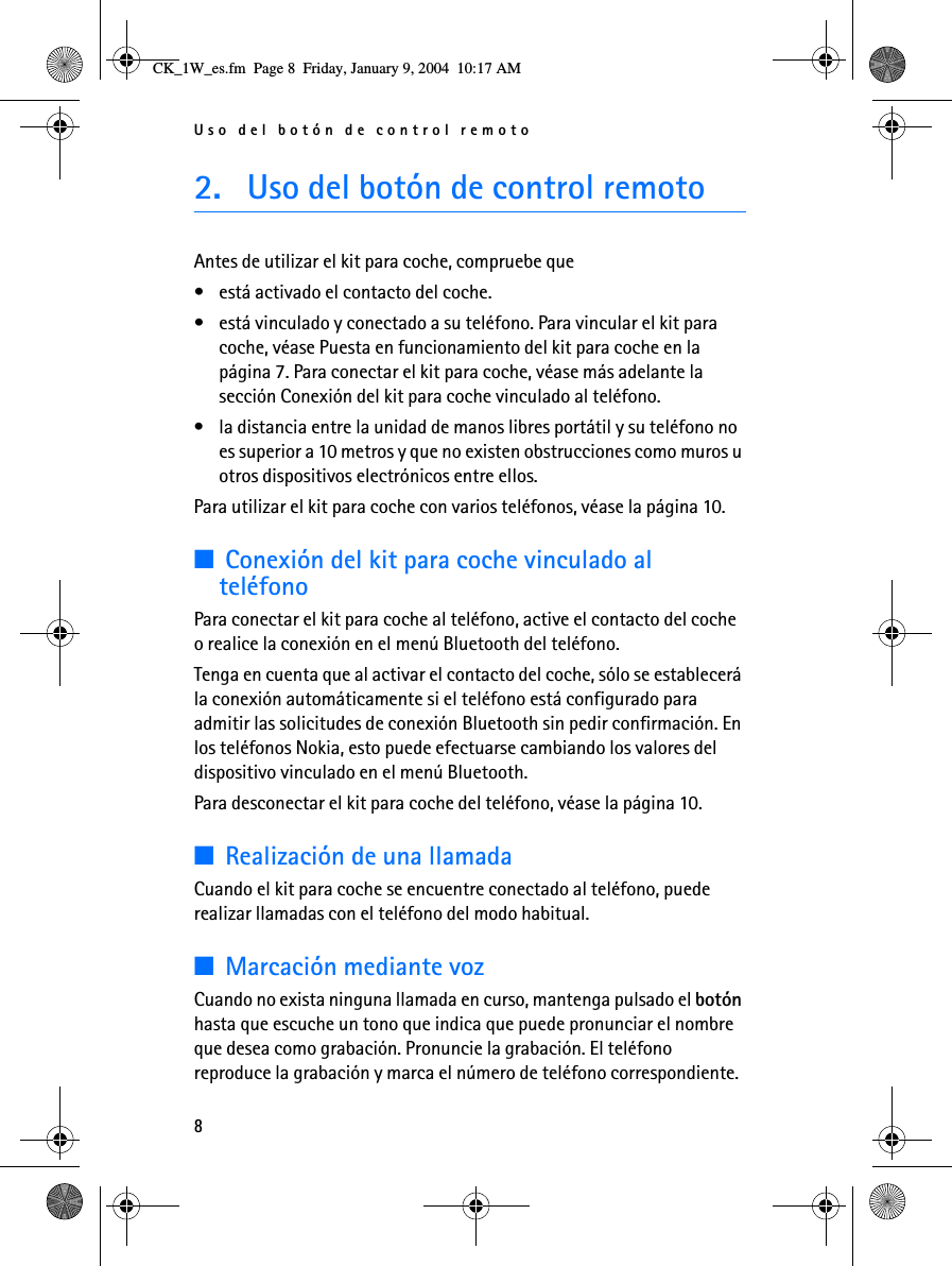 Uso del botón de control remoto82. Uso del botón de control remotoAntes de utilizar el kit para coche, compruebe que • está activado el contacto del coche.• está vinculado y conectado a su teléfono. Para vincular el kit para coche, véase Puesta en funcionamiento del kit para coche en la página 7. Para conectar el kit para coche, véase más adelante la sección Conexión del kit para coche vinculado al teléfono.• la distancia entre la unidad de manos libres portátil y su teléfono no es superior a 10 metros y que no existen obstrucciones como muros u otros dispositivos electrónicos entre ellos.Para utilizar el kit para coche con varios teléfonos, véase la página 10.■Conexión del kit para coche vinculado al teléfonoPara conectar el kit para coche al teléfono, active el contacto del coche o realice la conexión en el menú Bluetooth del teléfono.Tenga en cuenta que al activar el contacto del coche, sólo se establecerá la conexión automáticamente si el teléfono está configurado para admitir las solicitudes de conexión Bluetooth sin pedir confirmación. En los teléfonos Nokia, esto puede efectuarse cambiando los valores del dispositivo vinculado en el menú Bluetooth.Para desconectar el kit para coche del teléfono, véase la página 10.■Realización de una llamadaCuando el kit para coche se encuentre conectado al teléfono, puede realizar llamadas con el teléfono del modo habitual.■Marcación mediante vozCuando no exista ninguna llamada en curso, mantenga pulsado el botón hasta que escuche un tono que indica que puede pronunciar el nombre que desea como grabación. Pronuncie la grabación. El teléfono reproduce la grabación y marca el número de teléfono correspondiente. CK_1W_es.fm  Page 8  Friday, January 9, 2004  10:17 AM