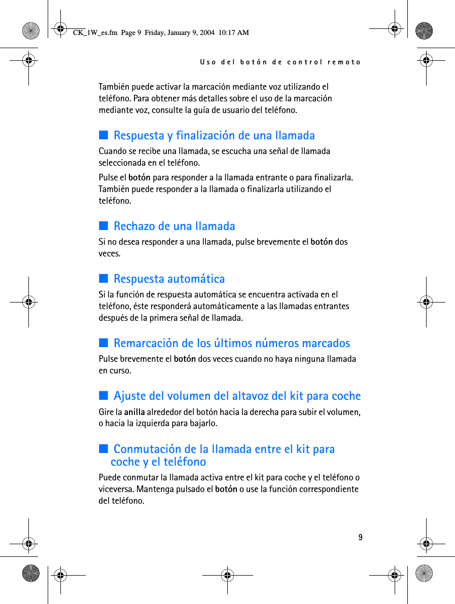 Uso del botón de control remoto9También puede activar la marcación mediante voz utilizando el teléfono. Para obtener más detalles sobre el uso de la marcación mediante voz, consulte la guía de usuario del teléfono.■Respuesta y finalización de una llamadaCuando se recibe una llamada, se escucha una señal de llamada seleccionada en el teléfono.Pulse el botón para responder a la llamada entrante o para finalizarla. También puede responder a la llamada o finalizarla utilizando el teléfono.■Rechazo de una llamadaSi no desea responder a una llamada, pulse brevemente el botón dos veces.■Respuesta automáticaSi la función de respuesta automática se encuentra activada en el teléfono, éste responderá automáticamente a las llamadas entrantes después de la primera señal de llamada.■Remarcación de los últimos números marcadosPulse brevemente el botón dos veces cuando no haya ninguna llamada en curso.■Ajuste del volumen del altavoz del kit para cocheGire la anilla alrededor del botón hacia la derecha para subir el volumen, o hacia la izquierda para bajarlo. ■Conmutación de la llamada entre el kit para coche y el teléfonoPuede conmutar la llamada activa entre el kit para coche y el teléfono o viceversa. Mantenga pulsado el botón o use la función correspondiente del teléfono.CK_1W_es.fm  Page 9  Friday, January 9, 2004  10:17 AM