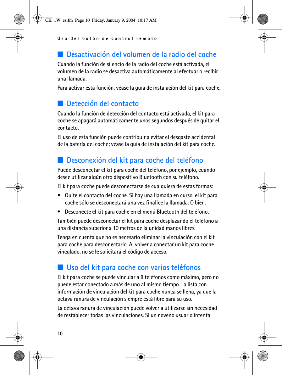 Uso del botón de control remoto10■Desactivación del volumen de la radio del cocheCuando la función de silencio de la radio del coche está activada, el volumen de la radio se desactiva automáticamente al efectuar o recibir una llamada. Para activar esta función, véase la guía de instalación del kit para coche.■Detección del contactoCuando la función de detección del contacto está activada, el kit para coche se apagará automáticamente unos segundos después de quitar el contacto.El uso de esta función puede contribuir a evitar el desgaste accidental de la batería del coche; véase la guía de instalación del kit para coche.■Desconexión del kit para coche del teléfonoPuede desconectar el kit para coche del teléfono, por ejemplo, cuando desee utilizar algún otro dispositivo Bluetooth con su teléfono.El kit para coche puede desconectarse de cualquiera de estas formas:• Quite el contacto del coche. Si hay una llamada en curso, el kit para coche sólo se desconectará una vez finalice la llamada. O bien:• Desconecte el kit para coche en el menú Bluetooth del teléfono.También puede desconectar el kit para coche desplazando el teléfono a una distancia superior a 10 metros de la unidad manos libres.Tenga en cuenta que no es necesario eliminar la vinculación con el kit para coche para desconectarlo. Al volver a conectar un kit para coche vinculado, no se le solicitará el código de acceso.■Uso del kit para coche con varios teléfonosEl kit para coche se puede vincular a 8 teléfonos como máximo, pero no puede estar conectado a más de uno al mismo tiempo. La lista con información de vinculación del kit para coche nunca se llena, ya que la octava ranura de vinculación siempre está libre para su uso.La octava ranura de vinculación puede volver a utilizarse sin necesidad de restablecer todas las vinculaciones. Si un noveno usuario intenta CK_1W_es.fm  Page 10  Friday, January 9, 2004  10:17 AM