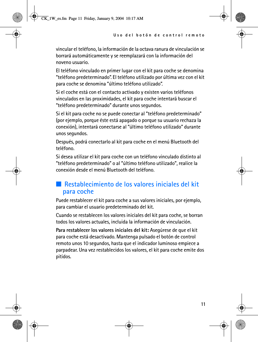 Uso del botón de control remoto11vincular el teléfono, la información de la octava ranura de vinculación se borrará automáticamente y se reemplazará con la información del noveno usuario.El teléfono vinculado en primer lugar con el kit para coche se denomina “teléfono predeterminado”. El teléfono utilizado por última vez con el kit para coche se denomina “último teléfono utilizado”.Si el coche está con el contacto activado y existen varios teléfonos vinculados en las proximidades, el kit para coche intentará buscar el “teléfono predeterminado” durante unos segundos.Si el kit para coche no se puede conectar al “teléfono predeterminado” (por ejemplo, porque éste está apagado o porque su usuario rechaza la conexión), intentará conectarse al “último teléfono utilizado” durante unos segundos. Después, podrá conectarlo al kit para coche en el menú Bluetooth del teléfono.Si desea utilizar el kit para coche con un teléfono vinculado distinto al “teléfono predeterminado” o al “último teléfono utilizado”, realice la conexión desde el menú Bluetooth del teléfono.■Restablecimiento de los valores iniciales del kit para cochePuede restablecer el kit para coche a sus valores iniciales, por ejemplo, para cambiar el usuario predeterminado del kit. Cuando se restablecen los valores iniciales del kit para coche, se borran todos los valores actuales, incluida la información de vinculación.Para restablecer los valores iniciales del kit: Asegúrese de que el kit para coche está desactivado. Mantenga pulsado el botón de control remoto unos 10 segundos, hasta que el indicador luminoso empiece a parpadear. Una vez restablecidos los valores, el kit para coche emite dos pitidos.CK_1W_es.fm  Page 11  Friday, January 9, 2004  10:17 AM