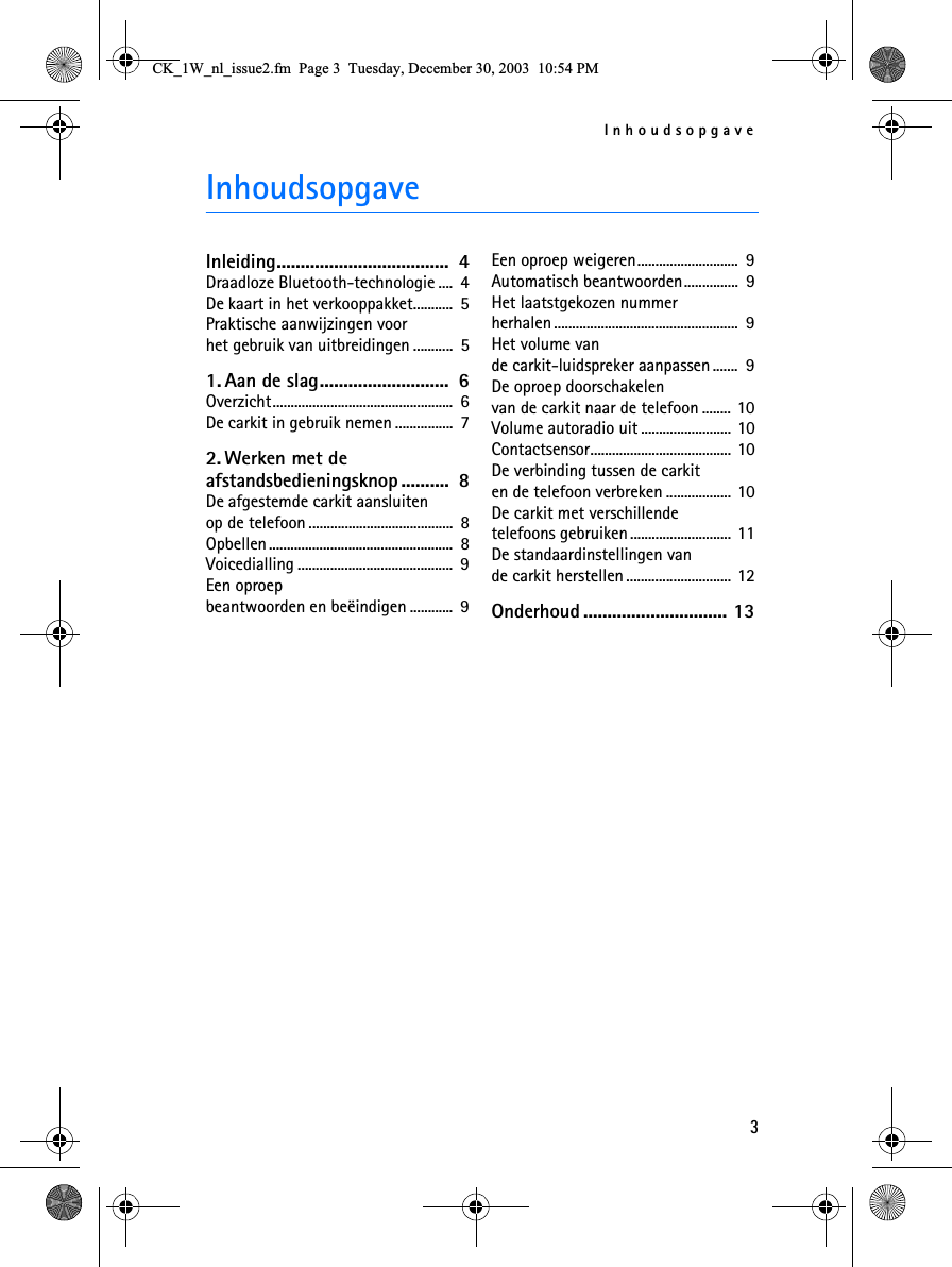 Inhoudsopgave3InhoudsopgaveInleiding....................................  4Draadloze Bluetooth-technologie ....  4De kaart in het verkooppakket...........  5Praktische aanwijzingen voor het gebruik van uitbreidingen ...........  51. Aan de slag...........................  6Overzicht..................................................  6De carkit in gebruik nemen ................  72. Werken met de afstandsbedieningsknop ..........  8De afgestemde carkit aansluiten op de telefoon........................................  8Opbellen...................................................  8Voicedialling ...........................................  9Een oproep beantwoorden en beëindigen ............  9Een oproep weigeren............................  9Automatisch beantwoorden...............  9Het laatstgekozen nummer herhalen...................................................  9Het volume van de carkit-luidspreker aanpassen .......  9De oproep doorschakelen van de carkit naar de telefoon ........ 10Volume autoradio uit ......................... 10Contactsensor....................................... 10De verbinding tussen de carkit en de telefoon verbreken .................. 10De carkit met verschillende telefoons gebruiken............................ 11De standaardinstellingen van de carkit herstellen............................. 12Onderhoud .............................. 13&amp;.B:BQOBLVVXHIP3DJH7XHVGD\&apos;HFHPEHU30