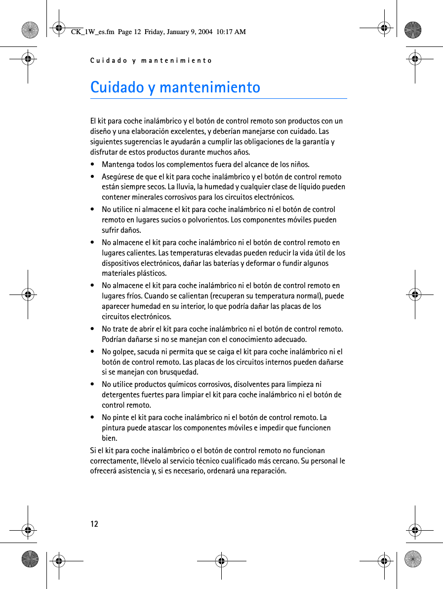 Cuidado y mantenimiento12Cuidado y mantenimientoEl kit para coche inalámbrico y el botón de control remoto son productos con un diseño y una elaboración excelentes, y deberían manejarse con cuidado. Las siguientes sugerencias le ayudarán a cumplir las obligaciones de la garantía y disfrutar de estos productos durante muchos años.• Mantenga todos los complementos fuera del alcance de los niños.• Asegúrese de que el kit para coche inalámbrico y el botón de control remoto están siempre secos. La lluvia, la humedad y cualquier clase de líquido pueden contener minerales corrosivos para los circuitos electrónicos.• No utilice ni almacene el kit para coche inalámbrico ni el botón de control remoto en lugares sucios o polvorientos. Los componentes móviles pueden sufrir daños.• No almacene el kit para coche inalámbrico ni el botón de control remoto en lugares calientes. Las temperaturas elevadas pueden reducir la vida útil de los dispositivos electrónicos, dañar las baterías y deformar o fundir algunos materiales plásticos.• No almacene el kit para coche inalámbrico ni el botón de control remoto en lugares fríos. Cuando se calientan (recuperan su temperatura normal), puede aparecer humedad en su interior, lo que podría dañar las placas de los circuitos electrónicos.• No trate de abrir el kit para coche inalámbrico ni el botón de control remoto. Podrían dañarse si no se manejan con el conocimiento adecuado.• No golpee, sacuda ni permita que se caiga el kit para coche inalámbrico ni el botón de control remoto. Las placas de los circuitos internos pueden dañarse si se manejan con brusquedad. • No utilice productos químicos corrosivos, disolventes para limpieza ni detergentes fuertes para limpiar el kit para coche inalámbrico ni el botón de control remoto. • No pinte el kit para coche inalámbrico ni el botón de control remoto. La pintura puede atascar los componentes móviles e impedir que funcionen bien.Si el kit para coche inalámbrico o el botón de control remoto no funcionan correctamente, llévelo al servicio técnico cualificado más cercano. Su personal le ofrecerá asistencia y, si es necesario, ordenará una reparación.CK_1W_es.fm  Page 12  Friday, January 9, 2004  10:17 AM