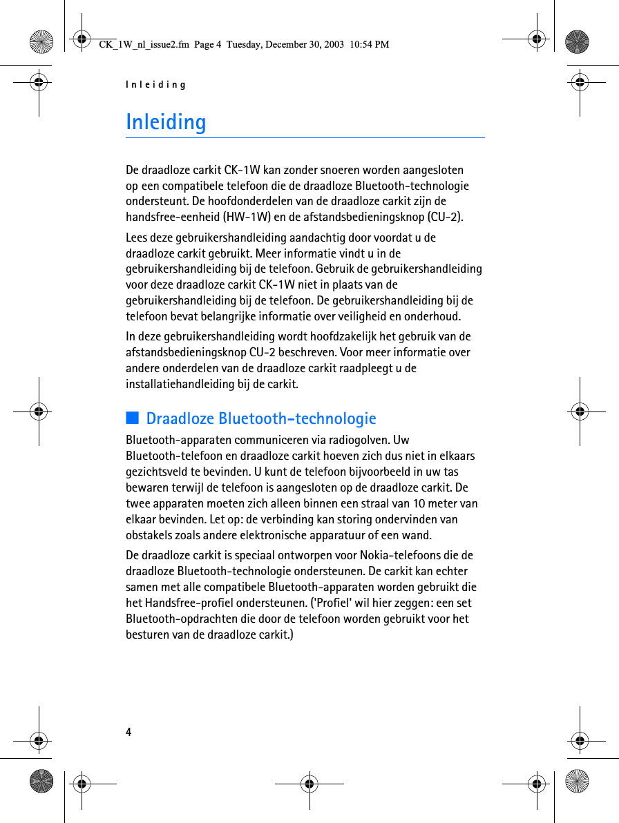 Inleiding4InleidingDe draadloze carkit CK-1W kan zonder snoeren worden aangesloten op een compatibele telefoon die de draadloze Bluetooth-technologie ondersteunt. De hoofdonderdelen van de draadloze carkit zijn de handsfree-eenheid (HW-1W) en de afstandsbedieningsknop (CU-2).Lees deze gebruikershandleiding aandachtig door voordat u de draadloze carkit gebruikt. Meer informatie vindt u in de gebruikershandleiding bij de telefoon. Gebruik de gebruikershandleiding voor deze draadloze carkit CK-1W niet in plaats van de gebruikershandleiding bij de telefoon. De gebruikershandleiding bij de telefoon bevat belangrijke informatie over veiligheid en onderhoud.In deze gebruikershandleiding wordt hoofdzakelijk het gebruik van de afstandsbedieningsknop CU-2 beschreven. Voor meer informatie over andere onderdelen van de draadloze carkit raadpleegt u de installatiehandleiding bij de carkit.3Draadloze Bluetooth-technologieBluetooth-apparaten communiceren via radiogolven. Uw Bluetooth-telefoon en draadloze carkit hoeven zich dus niet in elkaars gezichtsveld te bevinden. U kunt de telefoon bijvoorbeeld in uw tas bewaren terwijl de telefoon is aangesloten op de draadloze carkit. De twee apparaten moeten zich alleen binnen een straal van 10 meter van elkaar bevinden. Let op: de verbinding kan storing ondervinden van obstakels zoals andere elektronische apparatuur of een wand.De draadloze carkit is speciaal ontworpen voor Nokia-telefoons die de draadloze Bluetooth-technologie ondersteunen. De carkit kan echter samen met alle compatibele Bluetooth-apparaten worden gebruikt die het Handsfree-profiel ondersteunen. (&apos;Profiel&apos; wil hier zeggen: een set Bluetooth-opdrachten die door de telefoon worden gebruikt voor het besturen van de draadloze carkit.)&amp;.B:BQOBLVVXHIP3DJH7XHVGD\&apos;HFHPEHU30