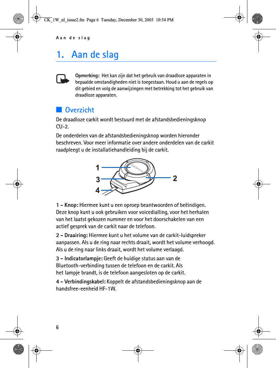 Aan de slag61. Aan de slagOpmerking:  Het kan zijn dat het gebruik van draadloze apparaten in bepaalde omstandigheden niet is toegestaan. Houd u aan de regels op dit gebied en volg de aanwijzingen met betrekking tot het gebruik van draadloze apparaten.3OverzichtDe draadloze carkit wordt bestuurd met de afstandsbedieningsknop CU-2.De onderdelen van de afstandsbedieningsknop worden hieronder beschreven. Voor meer informatie over andere onderdelen van de carkit raadpleegt u de installatiehandleiding bij de carkit. 1 - Knop: Hiermee kunt u een oproep beantwoorden of beëindigen. Deze knop kunt u ook gebruiken voor voicedialling, voor het herhalen van het laatst gekozen nummer en voor het doorschakelen van een actief gesprek van de carkit naar de telefoon.2 - Draairing: Hiermee kunt u het volume van de carkit-luidspreker aanpassen. Als u de ring naar rechts draait, wordt het volume verhoogd. Als u de ring naar links draait, wordt het volume verlaagd.3 - Indicatorlampje: Geeft de huidige status aan van de Bluetooth-verbinding tussen de telefoon en de carkit. Als het lampje brandt, is de telefoon aangesloten op de carkit.4 - Verbindingskabel: Koppelt de afstandsbedieningsknop aan de handsfree-eenheid HF-1W.&amp;.B:BQOBLVVXHIP3DJH7XHVGD\&apos;HFHPEHU30