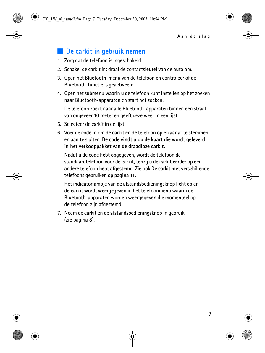 Aan de slag73De carkit in gebruik nemen1. Zorg dat de telefoon is ingeschakeld.2. Schakel de carkit in: draai de contactsleutel van de auto om.3. Open het Bluetooth-menu van de telefoon en controleer of de Bluetooth-functie is geactiveerd.4. Open het submenu waarin u de telefoon kunt instellen op het zoeken naar Bluetooth-apparaten en start het zoeken.De telefoon zoekt naar alle Bluetooth-apparaten binnen een straal van ongeveer 10 meter en geeft deze weer in een lijst.5. Selecteer de carkit in de lijst.6. Voer de code in om de carkit en de telefoon op elkaar af te stemmen en aan te sluiten. De code vindt u op de kaart die wordt geleverd in het verkooppakket van de draadloze carkit.Nadat u de code hebt opgegeven, wordt de telefoon de standaardtelefoon voor de carkit, tenzij u de carkit eerder op een andere telefoon hebt afgestemd. Zie ook De carkit met verschillende telefoons gebruiken op pagina 11.Het indicatorlampje van de afstandsbedieningsknop licht op en de carkit wordt weergegeven in het telefoonmenu waarin de Bluetooth-apparaten worden weergegeven die momenteel op de telefoon zijn afgestemd.7. Neem de carkit en de afstandsbedieningsknop in gebruik (zie pagina 8).&amp;.B:BQOBLVVXHIP3DJH7XHVGD\&apos;HFHPEHU30