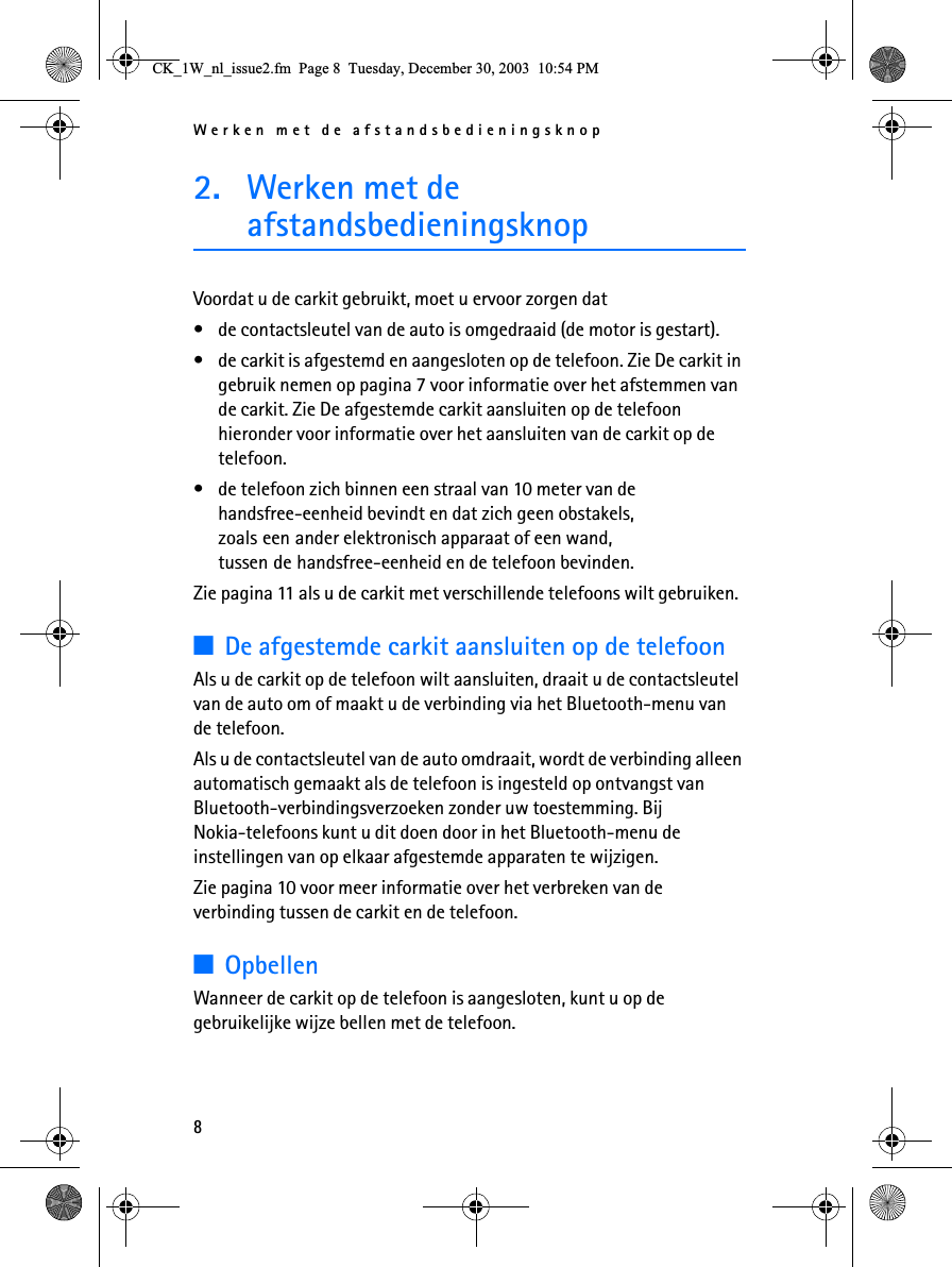 Werken met de afstandsbedieningsknop82. Werken met de afstandsbedieningsknopVoordat u de carkit gebruikt, moet u ervoor zorgen dat• de contactsleutel van de auto is omgedraaid (de motor is gestart).• de carkit is afgestemd en aangesloten op de telefoon. Zie De carkit in gebruik nemen op pagina 7 voor informatie over het afstemmen van de carkit. Zie De afgestemde carkit aansluiten op de telefoon hieronder voor informatie over het aansluiten van de carkit op de telefoon.• de telefoon zich binnen een straal van 10 meter van de handsfree-eenheid bevindt en dat zich geen obstakels, zoals een ander elektronisch apparaat of een wand, tussen de handsfree-eenheid en de telefoon bevinden.Zie pagina 11 als u de carkit met verschillende telefoons wilt gebruiken.3De afgestemde carkit aansluiten op de telefoonAls u de carkit op de telefoon wilt aansluiten, draait u de contactsleutel van de auto om of maakt u de verbinding via het Bluetooth-menu van de telefoon.Als u de contactsleutel van de auto omdraait, wordt de verbinding alleen automatisch gemaakt als de telefoon is ingesteld op ontvangst van Bluetooth-verbindingsverzoeken zonder uw toestemming. Bij Nokia-telefoons kunt u dit doen door in het Bluetooth-menu de instellingen van op elkaar afgestemde apparaten te wijzigen.Zie pagina 10 voor meer informatie over het verbreken van de verbinding tussen de carkit en de telefoon.3OpbellenWanneer de carkit op de telefoon is aangesloten, kunt u op de gebruikelijke wijze bellen met de telefoon.&amp;.B:BQOBLVVXHIP3DJH7XHVGD\&apos;HFHPEHU30