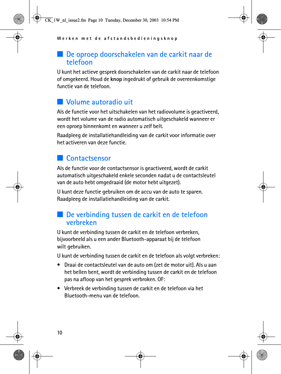 Werken met de afstandsbedieningsknop103De oproep doorschakelen van de carkit naar de telefoonU kunt het actieve gesprek doorschakelen van de carkit naar de telefoon of omgekeerd. Houd de knop ingedrukt of gebruik de overeenkomstige functie van de telefoon.3Volume autoradio uitAls de functie voor het uitschakelen van het radiovolume is geactiveerd, wordt het volume van de radio automatisch uitgeschakeld wanneer er een oproep binnenkomt en wanneer u zelf belt. Raadpleeg de installatiehandleiding van de carkit voor informatie over het activeren van deze functie.3ContactsensorAls de functie voor de contactsensor is geactiveerd, wordt de carkit automatisch uitgeschakeld enkele seconden nadat u de contactsleutel van de auto hebt omgedraaid (de motor hebt uitgezet).U kunt deze functie gebruiken om de accu van de auto te sparen. Raadpleeg de installatiehandleiding van de carkit.3De verbinding tussen de carkit en de telefoon verbrekenU kunt de verbinding tussen de carkit en de telefoon verbreken, bijvoorbeeld als u een ander Bluetooth-apparaat bij de telefoon wilt gebruiken.U kunt de verbinding tussen de carkit en de telefoon als volgt verbreken:• Draai de contactsleutel van de auto om (zet de motor uit). Als u aan het bellen bent, wordt de verbinding tussen de carkit en de telefoon pas na afloop van het gesprek verbroken. OF:• Verbreek de verbinding tussen de carkit en de telefoon via het Bluetooth-menu van de telefoon.&amp;.B:BQOBLVVXHIP3DJH7XHVGD\&apos;HFHPEHU30