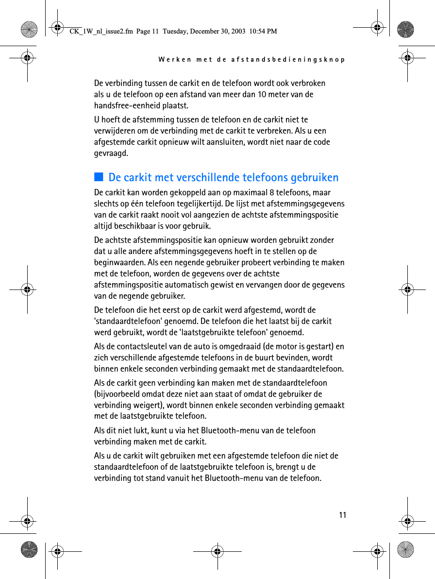 Werken met de afstandsbedieningsknop11De verbinding tussen de carkit en de telefoon wordt ook verbroken als u de telefoon op een afstand van meer dan 10 meter van de handsfree-eenheid plaatst.U hoeft de afstemming tussen de telefoon en de carkit niet te verwijderen om de verbinding met de carkit te verbreken. Als u een afgestemde carkit opnieuw wilt aansluiten, wordt niet naar de code gevraagd.3De carkit met verschillende telefoons gebruikenDe carkit kan worden gekoppeld aan op maximaal 8 telefoons, maar slechts op één telefoon tegelijkertijd. De lijst met afstemmingsgegevens van de carkit raakt nooit vol aangezien de achtste afstemmingspositie altijd beschikbaar is voor gebruik.De achtste afstemmingspositie kan opnieuw worden gebruikt zonder dat u alle andere afstemmingsgegevens hoeft in te stellen op de beginwaarden. Als een negende gebruiker probeert verbinding te maken met de telefoon, worden de gegevens over de achtste afstemmingspositie automatisch gewist en vervangen door de gegevens van de negende gebruiker.De telefoon die het eerst op de carkit werd afgestemd, wordt de &apos;standaardtelefoon&apos; genoemd. De telefoon die het laatst bij de carkit werd gebruikt, wordt de &apos;laatstgebruikte telefoon&apos; genoemd.Als de contactsleutel van de auto is omgedraaid (de motor is gestart) en zich verschillende afgestemde telefoons in de buurt bevinden, wordt binnen enkele seconden verbinding gemaakt met de standaardtelefoon.Als de carkit geen verbinding kan maken met de standaardtelefoon (bijvoorbeeld omdat deze niet aan staat of omdat de gebruiker de verbinding weigert), wordt binnen enkele seconden verbinding gemaakt met de laatstgebruikte telefoon. Als dit niet lukt, kunt u via het Bluetooth-menu van de telefoon verbinding maken met de carkit.Als u de carkit wilt gebruiken met een afgestemde telefoon die niet de standaardtelefoon of de laatstgebruikte telefoon is, brengt u de verbinding tot stand vanuit het Bluetooth-menu van de telefoon.&amp;.B:BQOBLVVXHIP3DJH7XHVGD\&apos;HFHPEHU30