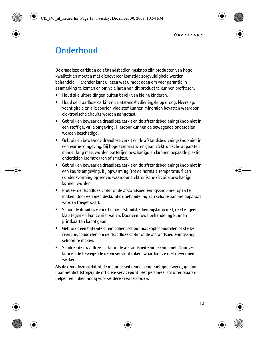 Onderhoud13OnderhoudDe draadloze carkit en de afstandsbedieningsknop zijn producten van hoge kwaliteit en moeten met dienovereenkomstige zorgvuldigheid worden behandeld. Hieronder kunt u lezen wat u moet doen om voor garantie in aanmerking te komen en om vele jaren van dit product te kunnen profiteren.• Houd alle uitbreidingen buiten bereik van kleine kinderen.• Houd de draadloze carkit en de afstandsbedieningsknop droog. Neerslag, vochtigheid en alle soorten vloeistof kunnen mineralen bevatten waardoor elektronische circuits worden aangetast.• Gebruik en bewaar de draadloze carkit en de afstandsbedieningsknop niet in een stoffige, vuile omgeving. Hierdoor kunnen de bewegende onderdelen worden beschadigd.• Gebruik en bewaar de draadloze carkit en de afstandsbedieningsknop niet in een warme omgeving. Bij hoge temperaturen gaan elektronische apparaten minder lang mee, worden batterijen beschadigd en kunnen bepaalde plastic onderdelen kromtrekken of smelten.• Gebruik en bewaar de draadloze carkit en de afstandsbedieningsknop niet in een koude omgeving. Bij opwarming (tot de normale temperatuur) kan condensvorming optreden, waardoor elektronische circuits beschadigd kunnen worden.• Probeer de draadloze carkit of de afstandsbedieningsknop niet open te maken. Door een niet-deskundige behandeling kan schade aan het apparaat worden toegebracht.• Schud de draadloze carkit of de afstandsbedieningsknop niet, geef er geen klap tegen en laat ze niet vallen. Door een ruwe behandeling kunnen printkaarten kapot gaan. • Gebruik geen bijtende chemicaliën, schoonmaakoplosmiddelen of sterke reinigingsmiddelen om de draadloze carkit of de afstandsbedieningsknop schoon te maken. • Schilder de draadloze carkit of de afstandsbedieningsknop niet. Door verf kunnen de bewegende delen verstopt raken, waardoor ze niet meer goed werken.Als de draadloze carkit of de afstandsbedieningsknop niet goed werkt, ga dan naar het dichtstbijzijnde officiële servicepunt. Het personeel zal u ter plaatse helpen en indien nodig voor verdere service zorgen.&amp;.B:BQOBLVVXHIP3DJH7XHVGD\&apos;HFHPEHU30