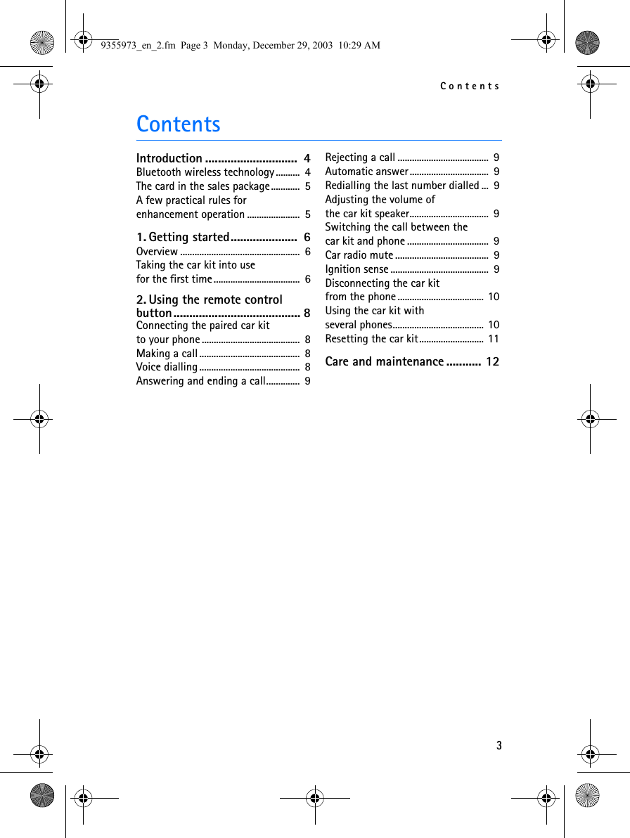 Contents3ContentsIntroduction .............................  4Bluetooth wireless technology ..........  4The card in the sales package............  5A few practical rules for enhancement operation ......................  51. Getting started.....................  6Overview ..................................................  6Taking the car kit into use for the first time....................................  62. Using the remote control button........................................ 8Connecting the paired car kitto your phone .........................................  8Making a call..........................................  8Voice dialling..........................................  8Answering and ending a call..............  9Rejecting a call ......................................  9Automatic answer.................................  9Redialling the last number dialled ...  9Adjusting the volume of the car kit speaker.................................  9Switching the call between thecar kit and phone ..................................  9Car radio mute .......................................  9Ignition sense .........................................  9Disconnecting the car kit from the phone .................................... 10Using the car kit withseveral phones...................................... 10Resetting the car kit........................... 11Care and maintenance ........... 129355973_en_2.fm  Page 3  Monday, December 29, 2003  10:29 AM