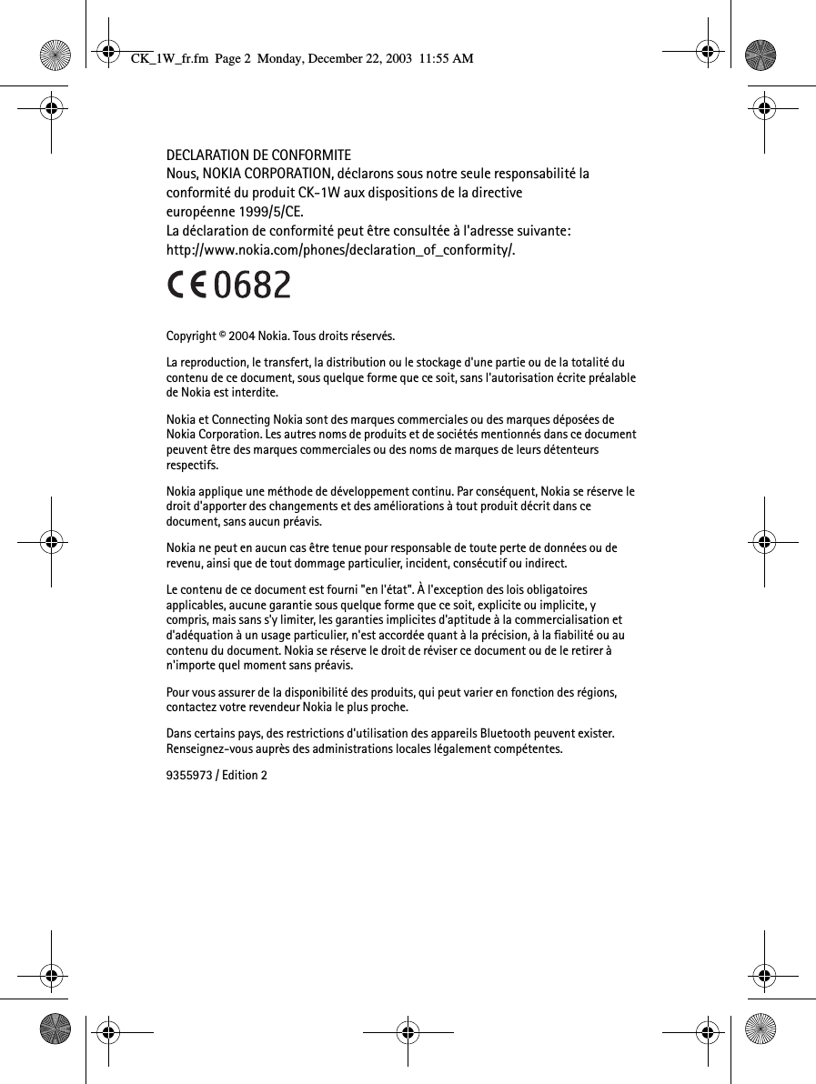 DECLARATION DE CONFORMITENous, NOKIA CORPORATION, déclarons sous notre seule responsabilité la conformité du produit CK-1W aux dispositions de la directive européenne 1999/5/CE. La déclaration de conformité peut être consultée à l&apos;adresse suivante:http://www.nokia.com/phones/declaration_of_conformity/.Copyright © 2004 Nokia. Tous droits réservés.La reproduction, le transfert, la distribution ou le stockage d&apos;une partie ou de la totalité du contenu de ce document, sous quelque forme que ce soit, sans l&apos;autorisation écrite préalable de Nokia est interdite.Nokia et Connecting Nokia sont des marques commerciales ou des marques déposées de Nokia Corporation. Les autres noms de produits et de sociétés mentionnés dans ce document peuvent être des marques commerciales ou des noms de marques de leurs détenteurs respectifs.Nokia applique une méthode de développement continu. Par conséquent, Nokia se réserve le droit d&apos;apporter des changements et des améliorations à tout produit décrit dans ce document, sans aucun préavis.Nokia ne peut en aucun cas être tenue pour responsable de toute perte de données ou de revenu, ainsi que de tout dommage particulier, incident, consécutif ou indirect.Le contenu de ce document est fourni &quot;en l&apos;état&quot;. À l&apos;exception des lois obligatoires applicables, aucune garantie sous quelque forme que ce soit, explicite ou implicite, y compris, mais sans s&apos;y limiter, les garanties implicites d&apos;aptitude à la commercialisation et d&apos;adéquation à un usage particulier, n&apos;est accordée quant à la précision, à la fiabilité ou au contenu du document. Nokia se réserve le droit de réviser ce document ou de le retirer à n&apos;importe quel moment sans préavis.Pour vous assurer de la disponibilité des produits, qui peut varier en fonction des régions, contactez votre revendeur Nokia le plus proche.Dans certains pays, des restrictions d&apos;utilisation des appareils Bluetooth peuvent exister. Renseignez-vous auprès des administrations locales légalement compétentes.9355973 / Edition 2CK_1W_fr.fm  Page 2  Monday, December 22, 2003  11:55 AM