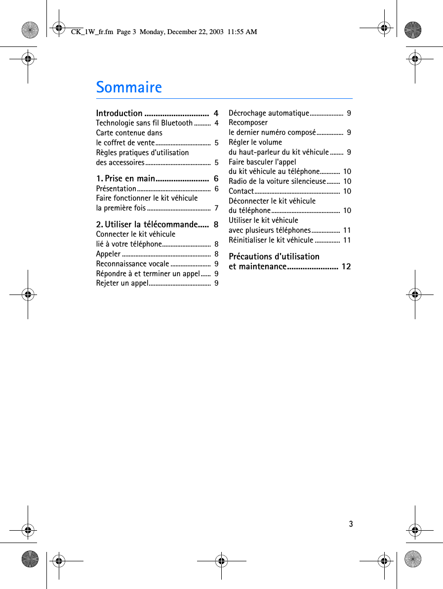 3SommaireIntroduction .............................  4Technologie sans fil Bluetooth ..........  4Carte contenue dans le coffret de vente.................................  5Règles pratiques d&apos;utilisation des accessoires.......................................  51. Prise en main........................  6Présentation............................................  6Faire fonctionner le kit véhicule la première fois ......................................  72. Utiliser la télécommande.....  8Connecter le kit véhicule lié à votre téléphone.............................  8Appeler .....................................................  8Reconnaissance vocale ........................  9Répondre à et terminer un appel......  9Rejeter un appel.....................................  9Décrochage automatique....................  9Recomposer le dernier numéro composé................  9Régler le volume du haut-parleur du kit véhicule ........  9Faire basculer l&apos;appel du kit véhicule au téléphone............ 10Radio de la voiture silencieuse........ 10Contact................................................... 10Déconnecter le kit véhicule du téléphone......................................... 10Utiliser le kit véhicule avec plusieurs téléphones................. 11Réinitialiser le kit véhicule ............... 11Précautions d&apos;utilisation et maintenance....................... 12CK_1W_fr.fm  Page 3  Monday, December 22, 2003  11:55 AM