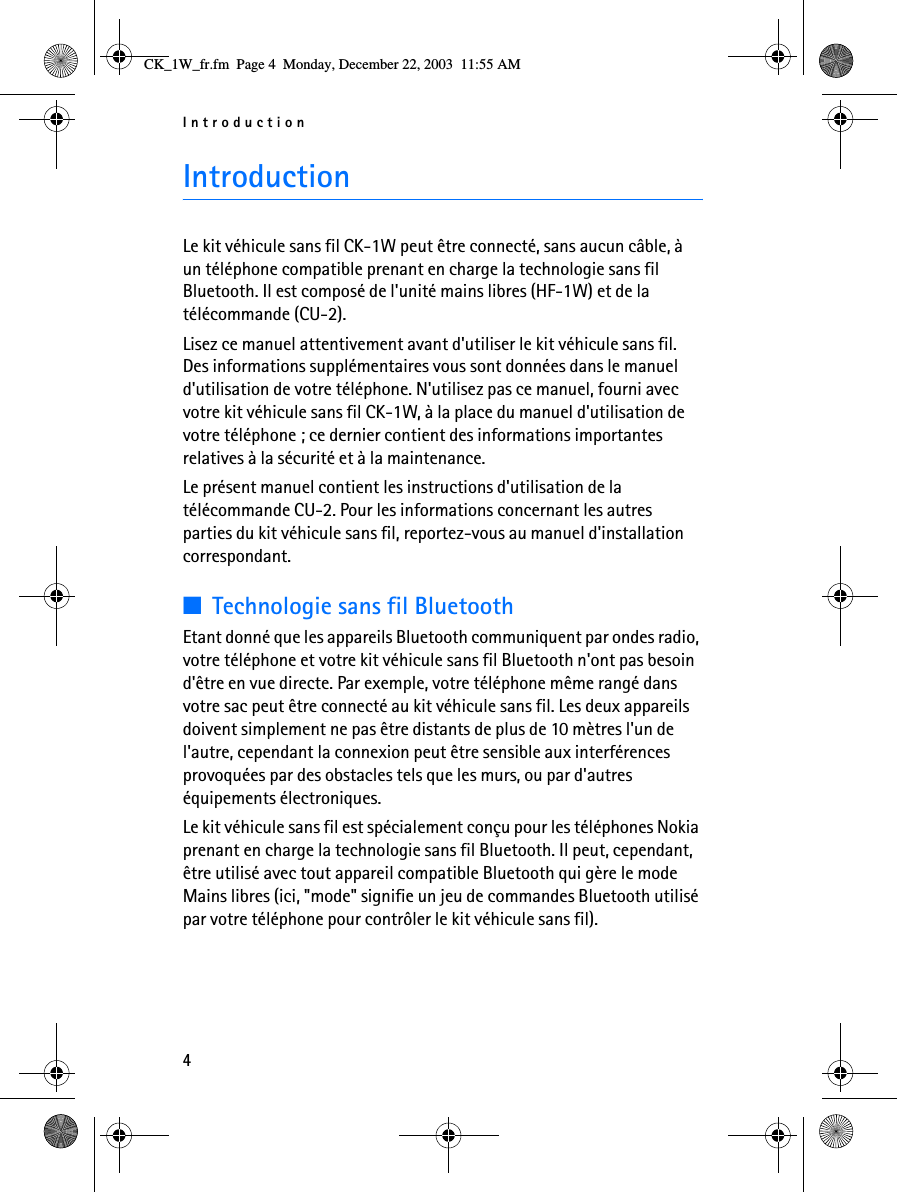 Introduction4IntroductionLe kit véhicule sans fil CK-1W peut être connecté, sans aucun câble, à un téléphone compatible prenant en charge la technologie sans fil Bluetooth. Il est composé de l&apos;unité mains libres (HF-1W) et de la télécommande (CU-2).Lisez ce manuel attentivement avant d&apos;utiliser le kit véhicule sans fil. Des informations supplémentaires vous sont données dans le manuel d&apos;utilisation de votre téléphone. N&apos;utilisez pas ce manuel, fourni avec votre kit véhicule sans fil CK-1W, à la place du manuel d&apos;utilisation de votre téléphone ; ce dernier contient des informations importantes relatives à la sécurité et à la maintenance.Le présent manuel contient les instructions d&apos;utilisation de la télécommande CU-2. Pour les informations concernant les autres parties du kit véhicule sans fil, reportez-vous au manuel d&apos;installation correspondant.■Technologie sans fil BluetoothEtant donné que les appareils Bluetooth communiquent par ondes radio, votre téléphone et votre kit véhicule sans fil Bluetooth n&apos;ont pas besoin d&apos;être en vue directe. Par exemple, votre téléphone même rangé dans votre sac peut être connecté au kit véhicule sans fil. Les deux appareils doivent simplement ne pas être distants de plus de 10 mètres l&apos;un de l&apos;autre, cependant la connexion peut être sensible aux interférences provoquées par des obstacles tels que les murs, ou par d&apos;autres équipements électroniques.Le kit véhicule sans fil est spécialement conçu pour les téléphones Nokia prenant en charge la technologie sans fil Bluetooth. Il peut, cependant, être utilisé avec tout appareil compatible Bluetooth qui gère le mode Mains libres (ici, &quot;mode&quot; signifie un jeu de commandes Bluetooth utilisé par votre téléphone pour contrôler le kit véhicule sans fil).CK_1W_fr.fm  Page 4  Monday, December 22, 2003  11:55 AM