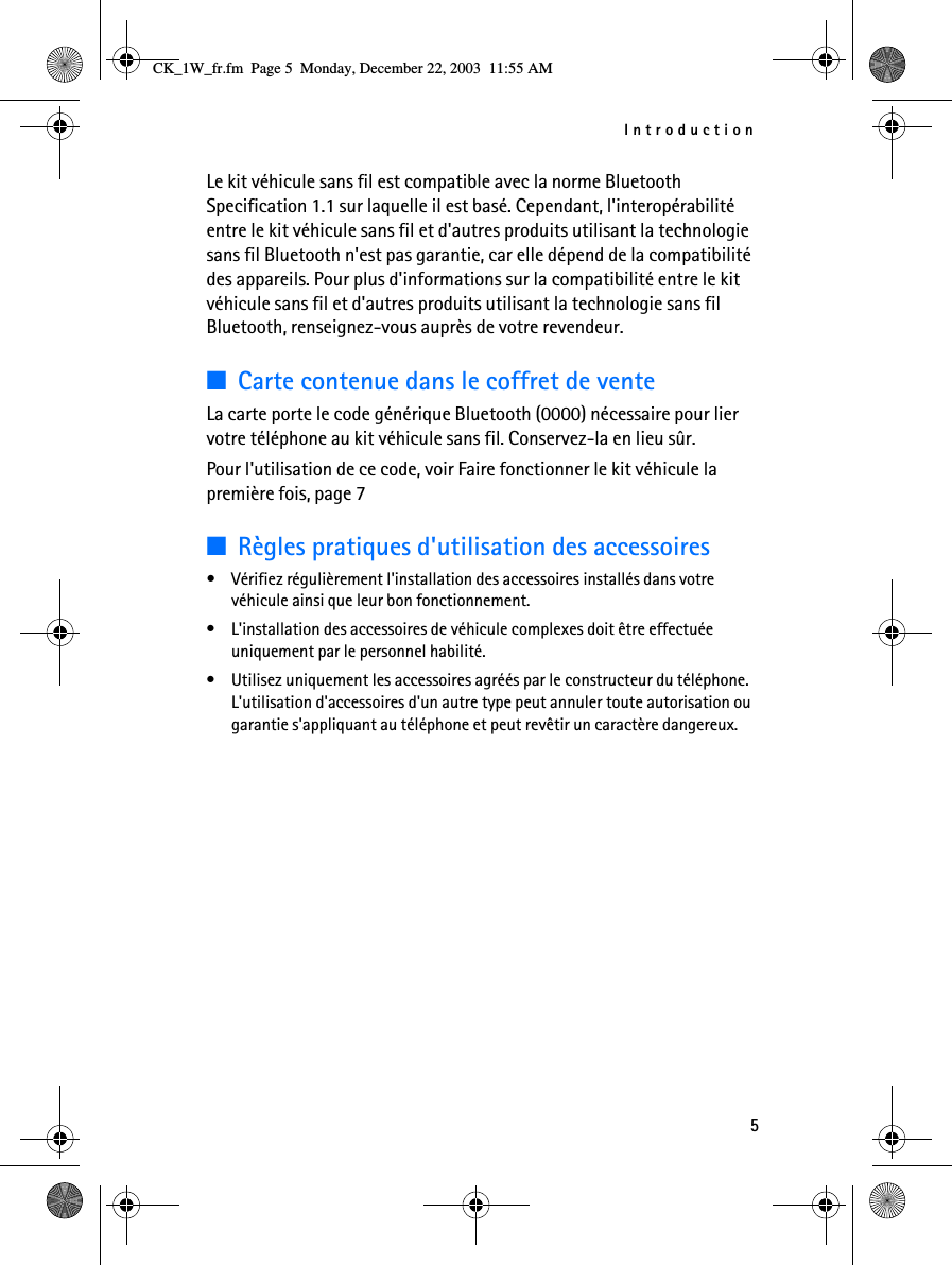 Introduction5Le kit véhicule sans fil est compatible avec la norme Bluetooth Specification 1.1 sur laquelle il est basé. Cependant, l&apos;interopérabilité entre le kit véhicule sans fil et d&apos;autres produits utilisant la technologie sans fil Bluetooth n&apos;est pas garantie, car elle dépend de la compatibilité des appareils. Pour plus d&apos;informations sur la compatibilité entre le kit véhicule sans fil et d&apos;autres produits utilisant la technologie sans fil Bluetooth, renseignez-vous auprès de votre revendeur.■Carte contenue dans le coffret de venteLa carte porte le code générique Bluetooth (0000) nécessaire pour lier votre téléphone au kit véhicule sans fil. Conservez-la en lieu sûr. Pour l&apos;utilisation de ce code, voir Faire fonctionner le kit véhicule la première fois, page 7■Règles pratiques d&apos;utilisation des accessoires• Vérifiez régulièrement l&apos;installation des accessoires installés dans votre véhicule ainsi que leur bon fonctionnement.• L&apos;installation des accessoires de véhicule complexes doit être effectuée uniquement par le personnel habilité.• Utilisez uniquement les accessoires agréés par le constructeur du téléphone. L&apos;utilisation d&apos;accessoires d&apos;un autre type peut annuler toute autorisation ou garantie s&apos;appliquant au téléphone et peut revêtir un caractère dangereux.CK_1W_fr.fm  Page 5  Monday, December 22, 2003  11:55 AM