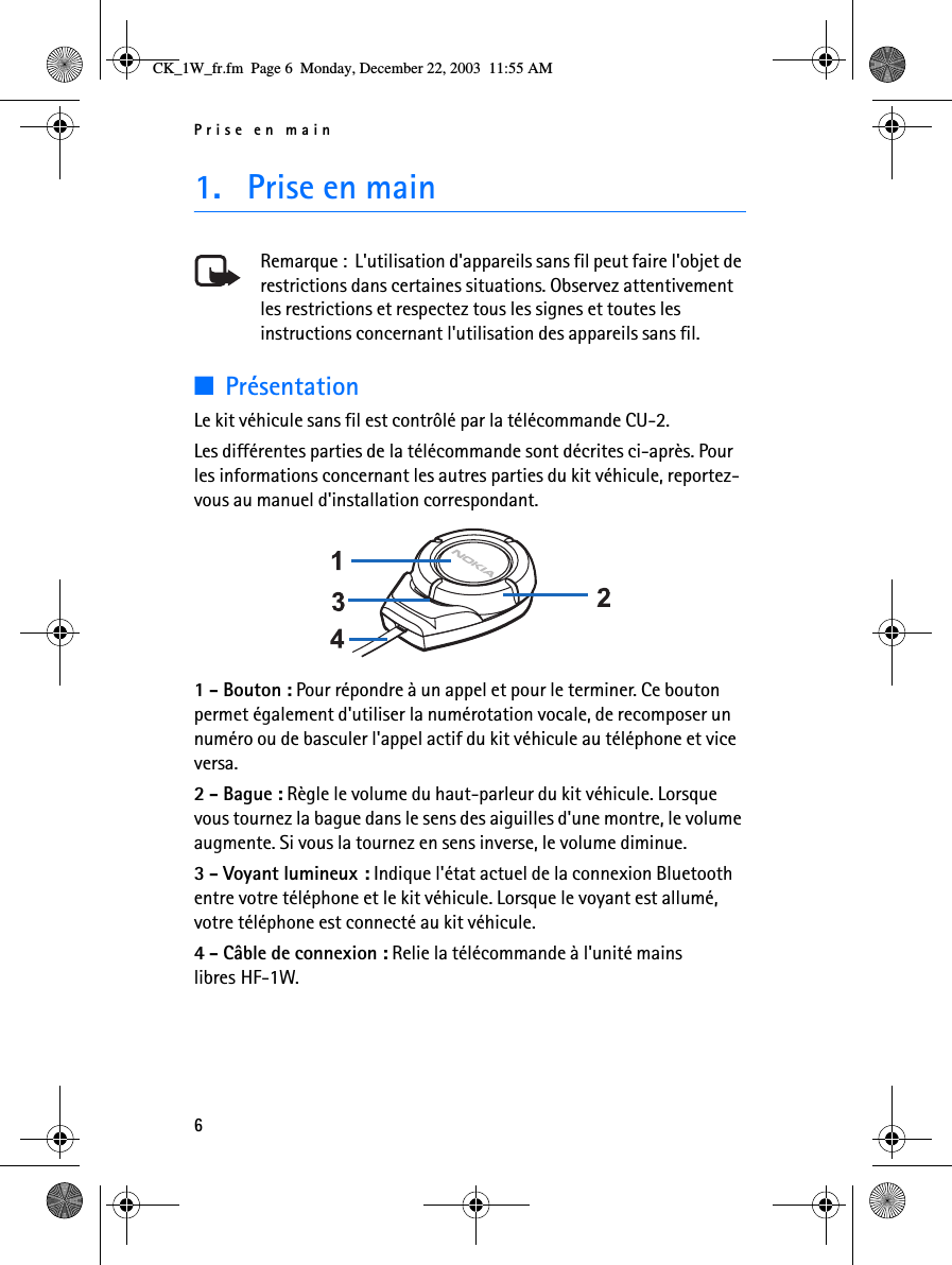 Prise en main61. Prise en mainRemarque :  L&apos;utilisation d&apos;appareils sans fil peut faire l&apos;objet de restrictions dans certaines situations. Observez attentivement les restrictions et respectez tous les signes et toutes les instructions concernant l&apos;utilisation des appareils sans fil.■PrésentationLe kit véhicule sans fil est contrôlé par la télécommande CU-2.Les différentes parties de la télécommande sont décrites ci-après. Pour les informations concernant les autres parties du kit véhicule, reportez-vous au manuel d&apos;installation correspondant. 1 - Bouton : Pour répondre à un appel et pour le terminer. Ce bouton permet également d&apos;utiliser la numérotation vocale, de recomposer un numéro ou de basculer l&apos;appel actif du kit véhicule au téléphone et vice versa.2 - Bague : Règle le volume du haut-parleur du kit véhicule. Lorsque vous tournez la bague dans le sens des aiguilles d&apos;une montre, le volume augmente. Si vous la tournez en sens inverse, le volume diminue.3 - Voyant lumineux : Indique l&apos;état actuel de la connexion Bluetooth entre votre téléphone et le kit véhicule. Lorsque le voyant est allumé, votre téléphone est connecté au kit véhicule.4 - Câble de connexion : Relie la télécommande à l&apos;unité mains libres HF-1W.CK_1W_fr.fm  Page 6  Monday, December 22, 2003  11:55 AM