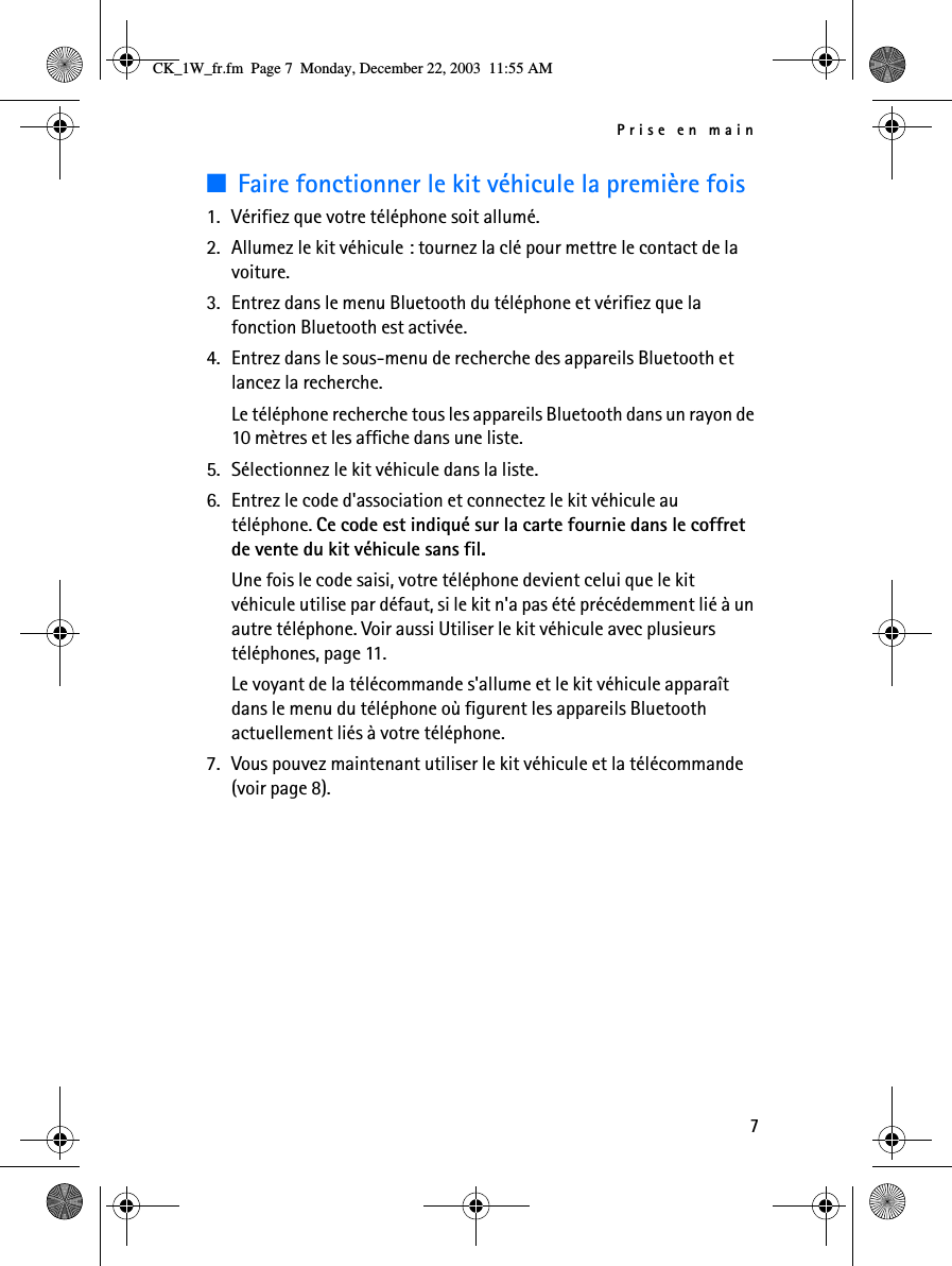 Prise en main7■Faire fonctionner le kit véhicule la première fois1. Vérifiez que votre téléphone soit allumé.2. Allumez le kit véhicule : tournez la clé pour mettre le contact de la voiture.3. Entrez dans le menu Bluetooth du téléphone et vérifiez que la fonction Bluetooth est activée.4. Entrez dans le sous-menu de recherche des appareils Bluetooth et lancez la recherche.Le téléphone recherche tous les appareils Bluetooth dans un rayon de 10 mètres et les affiche dans une liste.5. Sélectionnez le kit véhicule dans la liste.6. Entrez le code d&apos;association et connectez le kit véhicule au téléphone. Ce code est indiqué sur la carte fournie dans le coffret de vente du kit véhicule sans fil.Une fois le code saisi, votre téléphone devient celui que le kit véhicule utilise par défaut, si le kit n&apos;a pas été précédemment lié à un autre téléphone. Voir aussi Utiliser le kit véhicule avec plusieurs téléphones, page 11.Le voyant de la télécommande s&apos;allume et le kit véhicule apparaît dans le menu du téléphone où figurent les appareils Bluetooth actuellement liés à votre téléphone.7. Vous pouvez maintenant utiliser le kit véhicule et la télécommande (voir page 8).CK_1W_fr.fm  Page 7  Monday, December 22, 2003  11:55 AM