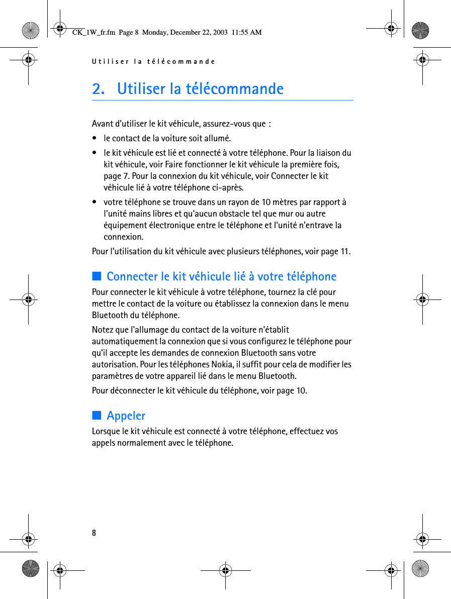 Utiliser la télécommande82. Utiliser la télécommandeAvant d&apos;utiliser le kit véhicule, assurez-vous que :• le contact de la voiture soit allumé.• le kit véhicule est lié et connecté à votre téléphone. Pour la liaison du kit véhicule, voir Faire fonctionner le kit véhicule la première fois, page 7. Pour la connexion du kit véhicule, voir Connecter le kit véhicule lié à votre téléphone ci-après.• votre téléphone se trouve dans un rayon de 10 mètres par rapport à l&apos;unité mains libres et qu&apos;aucun obstacle tel que mur ou autre équipement électronique entre le téléphone et l&apos;unité n&apos;entrave la connexion.Pour l&apos;utilisation du kit véhicule avec plusieurs téléphones, voir page 11.■Connecter le kit véhicule lié à votre téléphonePour connecter le kit véhicule à votre téléphone, tournez la clé pour mettre le contact de la voiture ou établissez la connexion dans le menu Bluetooth du téléphone.Notez que l&apos;allumage du contact de la voiture n&apos;établit automatiquement la connexion que si vous configurez le téléphone pour qu&apos;il accepte les demandes de connexion Bluetooth sans votre autorisation. Pour les téléphones Nokia, il suffit pour cela de modifier les paramètres de votre appareil lié dans le menu Bluetooth.Pour déconnecter le kit véhicule du téléphone, voir page 10.■AppelerLorsque le kit véhicule est connecté à votre téléphone, effectuez vos appels normalement avec le téléphone.CK_1W_fr.fm  Page 8  Monday, December 22, 2003  11:55 AM