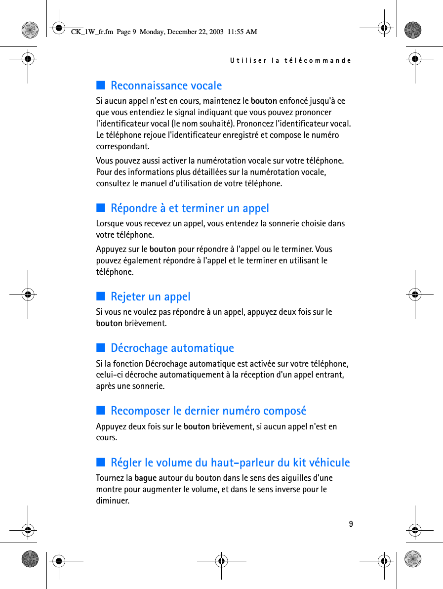 Utiliser la télécommande9■Reconnaissance vocaleSi aucun appel n&apos;est en cours, maintenez le bouton enfoncé jusqu&apos;à ce que vous entendiez le signal indiquant que vous pouvez prononcer l&apos;identificateur vocal (le nom souhaité). Prononcez l&apos;identificateur vocal. Le téléphone rejoue l&apos;identificateur enregistré et compose le numéro correspondant. Vous pouvez aussi activer la numérotation vocale sur votre téléphone. Pour des informations plus détaillées sur la numérotation vocale, consultez le manuel d&apos;utilisation de votre téléphone.■Répondre à et terminer un appelLorsque vous recevez un appel, vous entendez la sonnerie choisie dans votre téléphone.Appuyez sur le bouton pour répondre à l&apos;appel ou le terminer. Vous pouvez également répondre à l&apos;appel et le terminer en utilisant le téléphone.■Rejeter un appelSi vous ne voulez pas répondre à un appel, appuyez deux fois sur le bouton brièvement.■Décrochage automatiqueSi la fonction Décrochage automatique est activée sur votre téléphone, celui-ci décroche automatiquement à la réception d&apos;un appel entrant, après une sonnerie.■Recomposer le dernier numéro composéAppuyez deux fois sur le bouton brièvement, si aucun appel n&apos;est en cours.■Régler le volume du haut-parleur du kit véhiculeTournez la bague autour du bouton dans le sens des aiguilles d&apos;une montre pour augmenter le volume, et dans le sens inverse pour le diminuer. CK_1W_fr.fm  Page 9  Monday, December 22, 2003  11:55 AM