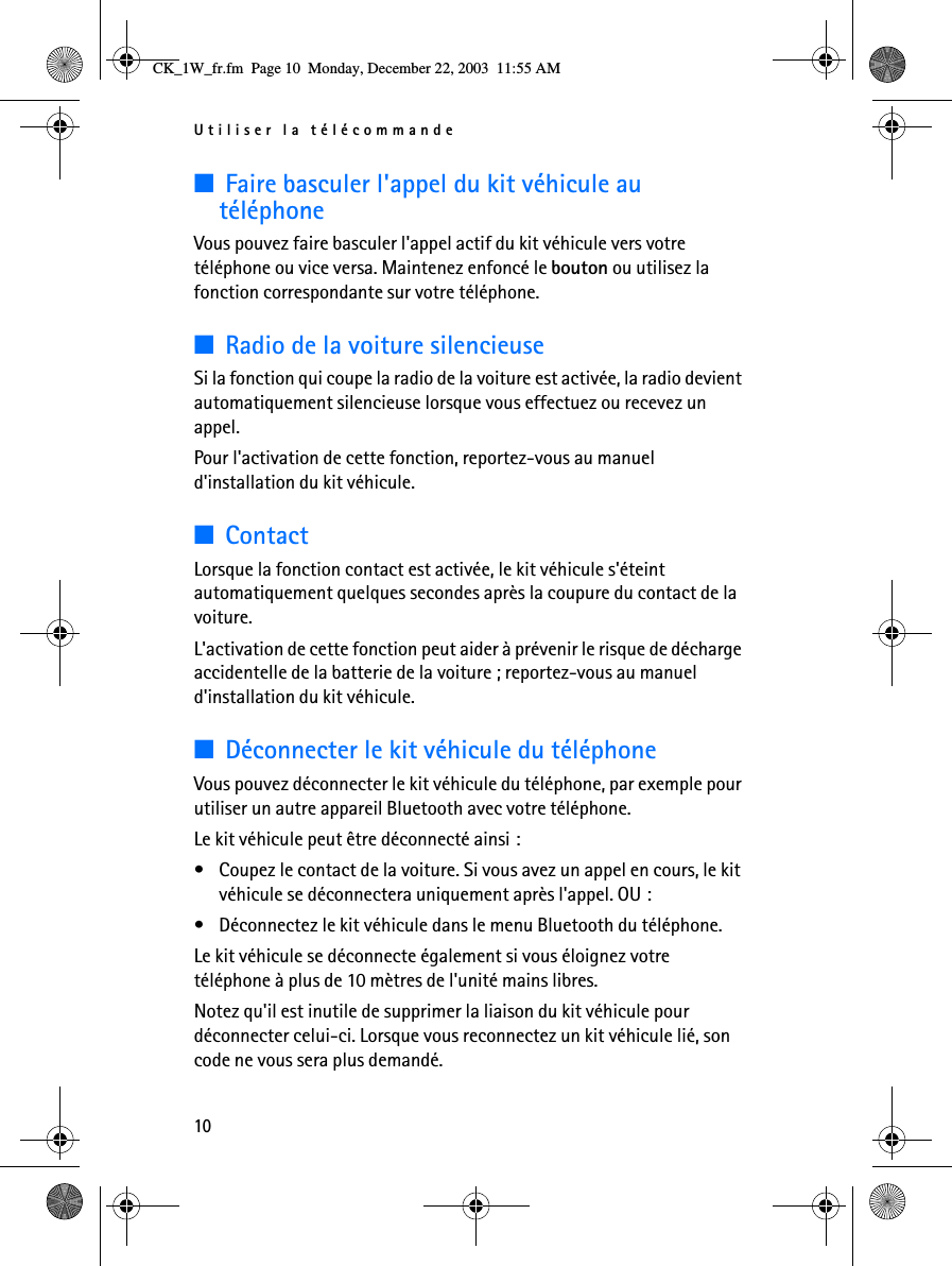 Utiliser la télécommande10■Faire basculer l&apos;appel du kit véhicule au téléphoneVous pouvez faire basculer l&apos;appel actif du kit véhicule vers votre téléphone ou vice versa. Maintenez enfoncé le bouton ou utilisez la fonction correspondante sur votre téléphone.■Radio de la voiture silencieuseSi la fonction qui coupe la radio de la voiture est activée, la radio devient automatiquement silencieuse lorsque vous effectuez ou recevez un appel. Pour l&apos;activation de cette fonction, reportez-vous au manuel d&apos;installation du kit véhicule.■ContactLorsque la fonction contact est activée, le kit véhicule s&apos;éteint automatiquement quelques secondes après la coupure du contact de la voiture.L&apos;activation de cette fonction peut aider à prévenir le risque de décharge accidentelle de la batterie de la voiture ; reportez-vous au manuel d&apos;installation du kit véhicule.■Déconnecter le kit véhicule du téléphoneVous pouvez déconnecter le kit véhicule du téléphone, par exemple pour utiliser un autre appareil Bluetooth avec votre téléphone.Le kit véhicule peut être déconnecté ainsi :• Coupez le contact de la voiture. Si vous avez un appel en cours, le kit véhicule se déconnectera uniquement après l&apos;appel. OU :• Déconnectez le kit véhicule dans le menu Bluetooth du téléphone.Le kit véhicule se déconnecte également si vous éloignez votre téléphone à plus de 10 mètres de l&apos;unité mains libres.Notez qu&apos;il est inutile de supprimer la liaison du kit véhicule pour déconnecter celui-ci. Lorsque vous reconnectez un kit véhicule lié, son code ne vous sera plus demandé.CK_1W_fr.fm  Page 10  Monday, December 22, 2003  11:55 AM