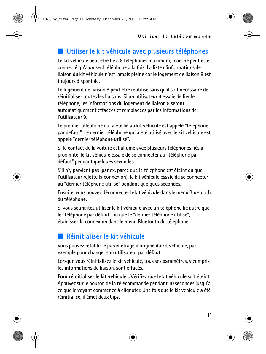 Utiliser la télécommande11■Utiliser le kit véhicule avec plusieurs téléphonesLe kit véhicule peut être lié à 8 téléphones maximum, mais ne peut être connecté qu&apos;à un seul téléphone à la fois. La liste d&apos;informations de liaison du kit véhicule n&apos;est jamais pleine car le logement de liaison 8 est toujours disponible.Le logement de liaison 8 peut être réutilisé sans qu&apos;il soit nécessaire de réinitialiser toutes les liaisons. Si un utilisateur 9 essaie de lier le téléphone, les informations du logement de liaison 8 seront automatiquement effacées et remplacées par les informations de l&apos;utilisateur 9.Le premier téléphone qui a été lié au kit véhicule est appelé &quot;téléphone par défaut&quot;. Le dernier téléphone qui a été utilisé avec le kit véhicule est appelé &quot;dernier téléphone utilisé&quot;.Si le contact de la voiture est allumé avec plusieurs téléphones liés à proximité, le kit véhicule essaie de se connecter au &quot;téléphone par défaut&quot; pendant quelques secondes.S&apos;il n&apos;y parvient pas (par ex. parce que le téléphone est éteint ou que l&apos;utilisateur rejette la connexion), le kit véhicule essaie de se connecter au &quot;dernier téléphone utilisé&quot; pendant quelques secondes. Ensuite, vous pouvez déconnecter le kit véhicule dans le menu Bluetooth du téléphone.Si vous souhaitez utiliser le kit véhicule avec un téléphone lié autre que le &quot;téléphone par défaut&quot; ou que le &quot;dernier téléphone utilisé&quot;, établissez la connexion dans le menu Bluetooth du téléphone.■Réinitialiser le kit véhiculeVous pouvez rétablir le paramétrage d&apos;origine du kit véhicule, par exemple pour changer son utilisateur par défaut. Lorsque vous réinitialisez le kit véhicule, tous ses paramètres, y compris les informations de liaison, sont effacés.Pour réinitialiser le kit véhicule : Vérifiez que le kit véhicule soit éteint. Appuyez sur le bouton de la télécommande pendant 10 secondes jusqu&apos;à ce que le voyant commence à clignoter. Une fois que le kit véhicule a été réinitialisé, il émet deux bips.CK_1W_fr.fm  Page 11  Monday, December 22, 2003  11:55 AM