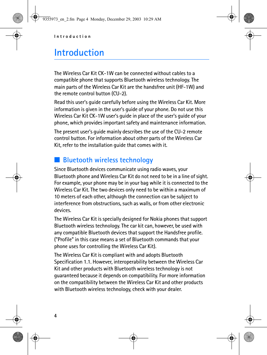 Introduction4IntroductionThe Wireless Car Kit CK-1W can be connected without cables to a compatible phone that supports Bluetooth wireless technology. The main parts of the Wireless Car Kit are the handsfree unit (HF-1W) and the remote control button (CU-2).Read this user’s guide carefully before using the Wireless Car Kit. More information is given in the user&apos;s guide of your phone. Do not use this Wireless Car Kit CK-1W user’s guide in place of the user&apos;s guide of your phone, which provides important safety and maintenance information.The present user’s guide mainly describes the use of the CU-2 remote control button. For information about other parts of the Wireless Car Kit, refer to the installation guide that comes with it.■Bluetooth wireless technologySince Bluetooth devices communicate using radio waves, your Bluetooth phone and Wireless Car Kit do not need to be in a line of sight. For example, your phone may be in your bag while it is connected to the Wireless Car Kit. The two devices only need to be within a maximum of 10 meters of each other, although the connection can be subject to interference from obstructions, such as walls, or from other electronic devices.The Wireless Car Kit is specially designed for Nokia phones that support Bluetooth wireless technology. The car kit can, however, be used with any compatible Bluetooth devices that support the Handsfree profile. (&quot;Profile&quot; in this case means a set of Bluetooth commands that your phone uses for controlling the Wireless Car Kit).The Wireless Car Kit is compliant with and adopts Bluetooth Specification 1.1. However, interoperability between the Wireless Car Kit and other products with Bluetooth wireless technology is not guaranteed because it depends on compatibility. For more information on the compatibility between the Wireless Car Kit and other products with Bluetooth wireless technology, check with your dealer.9355973_en_2.fm  Page 4  Monday, December 29, 2003  10:29 AM