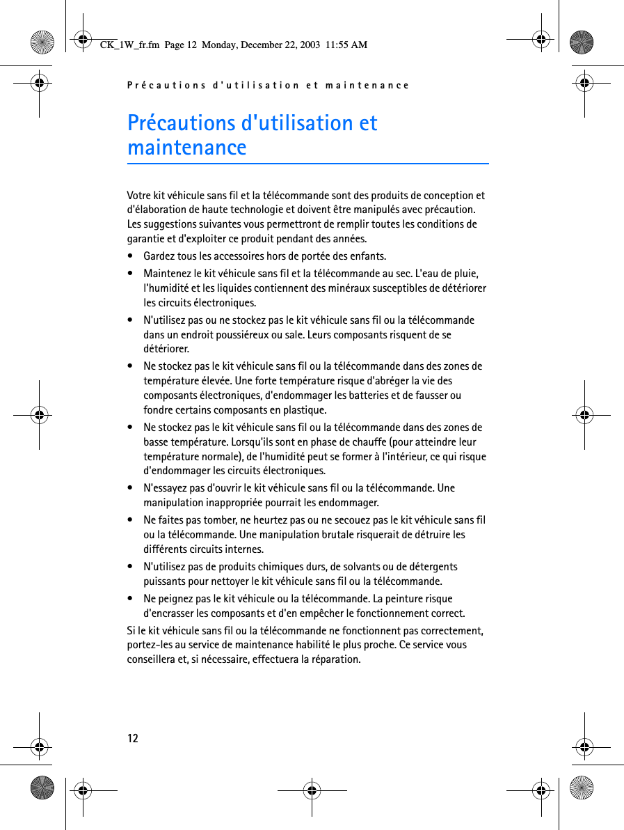 Précautions d&apos;utilisation et maintenance12Précautions d&apos;utilisation et maintenanceVotre kit véhicule sans fil et la télécommande sont des produits de conception et d&apos;élaboration de haute technologie et doivent être manipulés avec précaution. Les suggestions suivantes vous permettront de remplir toutes les conditions de garantie et d&apos;exploiter ce produit pendant des années.• Gardez tous les accessoires hors de portée des enfants.• Maintenez le kit véhicule sans fil et la télécommande au sec. L&apos;eau de pluie, l&apos;humidité et les liquides contiennent des minéraux susceptibles de détériorer les circuits électroniques.• N&apos;utilisez pas ou ne stockez pas le kit véhicule sans fil ou la télécommande dans un endroit poussiéreux ou sale. Leurs composants risquent de se détériorer.• Ne stockez pas le kit véhicule sans fil ou la télécommande dans des zones de température élevée. Une forte température risque d&apos;abréger la vie des composants électroniques, d&apos;endommager les batteries et de fausser ou fondre certains composants en plastique.• Ne stockez pas le kit véhicule sans fil ou la télécommande dans des zones de basse température. Lorsqu&apos;ils sont en phase de chauffe (pour atteindre leur température normale), de l&apos;humidité peut se former à l&apos;intérieur, ce qui risque d&apos;endommager les circuits électroniques.• N&apos;essayez pas d&apos;ouvrir le kit véhicule sans fil ou la télécommande. Une manipulation inappropriée pourrait les endommager.• Ne faites pas tomber, ne heurtez pas ou ne secouez pas le kit véhicule sans fil ou la télécommande. Une manipulation brutale risquerait de détruire les différents circuits internes. • N&apos;utilisez pas de produits chimiques durs, de solvants ou de détergents puissants pour nettoyer le kit véhicule sans fil ou la télécommande. • Ne peignez pas le kit véhicule ou la télécommande. La peinture risque d&apos;encrasser les composants et d&apos;en empêcher le fonctionnement correct.Si le kit véhicule sans fil ou la télécommande ne fonctionnent pas correctement, portez-les au service de maintenance habilité le plus proche. Ce service vous conseillera et, si nécessaire, effectuera la réparation.CK_1W_fr.fm  Page 12  Monday, December 22, 2003  11:55 AM