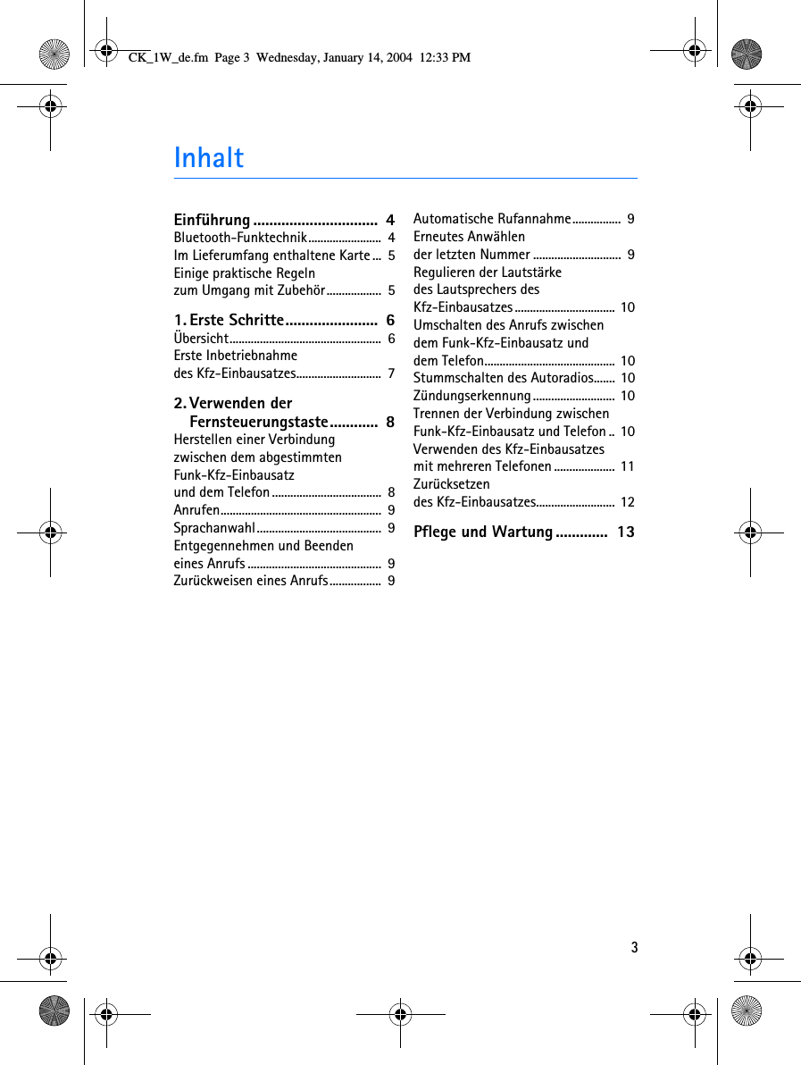 3InhaltEinführung ...............................  4Bluetooth-Funktechnik........................  4Im Lieferumfang enthaltene Karte ...  5Einige praktische Regelnzum Umgang mit Zubehör..................  51. Erste Schritte.......................  6Übersicht..................................................  6Erste Inbetriebnahmedes Kfz-Einbausatzes............................  72. Verwenden der Fernsteuerungstaste............  8Herstellen einer Verbindungzwischen dem abgestimmten Funk-Kfz-Einbausatzund dem Telefon....................................  8Anrufen.....................................................  9Sprachanwahl.........................................  9Entgegennehmen und Beendeneines Anrufs ............................................  9Zurückweisen eines Anrufs.................  9Automatische Rufannahme................  9Erneutes Anwählender letzten Nummer .............................  9Regulieren der Lautstärkedes Lautsprechers des Kfz-Einbausatzes................................. 10Umschalten des Anrufs zwischendem Funk-Kfz-Einbausatz unddem Telefon........................................... 10Stummschalten des Autoradios....... 10Zündungserkennung........................... 10Trennen der Verbindung zwischen Funk-Kfz-Einbausatz und Telefon .. 10Verwenden des Kfz-Einbausatzesmit mehreren Telefonen .................... 11Zurücksetzendes Kfz-Einbausatzes.......................... 12Pflege und Wartung .............  13CK_1W_de.fm  Page 3  Wednesday, January 14, 2004  12:33 PM