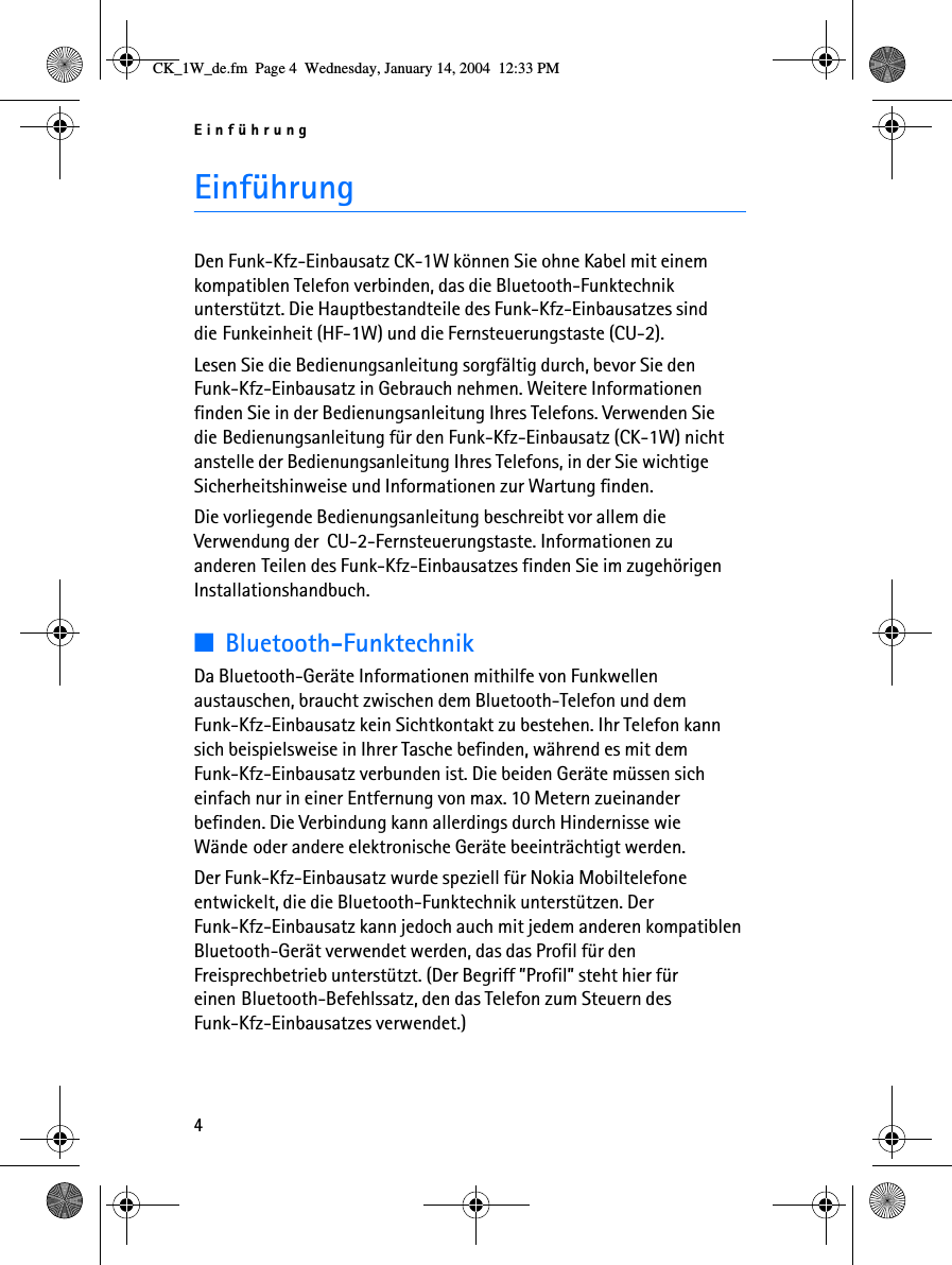 Einführung4EinführungDen Funk-Kfz-Einbausatz CK-1W können Sie ohne Kabel mit einem kompatiblen Telefon verbinden, das die Bluetooth-Funktechnik unterstützt. Die Hauptbestandteile des Funk-Kfz-Einbausatzes sind die Funkeinheit (HF-1W) und die Fernsteuerungstaste (CU-2).Lesen Sie die Bedienungsanleitung sorgfältig durch, bevor Sie den Funk-Kfz-Einbausatz in Gebrauch nehmen. Weitere Informationen finden Sie in der Bedienungsanleitung Ihres Telefons. Verwenden Sie die Bedienungsanleitung für den Funk-Kfz-Einbausatz (CK-1W) nicht anstelle der Bedienungsanleitung Ihres Telefons, in der Sie wichtige Sicherheitshinweise und Informationen zur Wartung finden.Die vorliegende Bedienungsanleitung beschreibt vor allem die Verwendung der  CU-2-Fernsteuerungstaste. Informationen zu anderen Teilen des Funk-Kfz-Einbausatzes finden Sie im zugehörigen Installationshandbuch.■Bluetooth-FunktechnikDa Bluetooth-Geräte Informationen mithilfe von Funkwellen austauschen, braucht zwischen dem Bluetooth-Telefon und dem Funk-Kfz-Einbausatz kein Sichtkontakt zu bestehen. Ihr Telefon kann sich beispielsweise in Ihrer Tasche befinden, während es mit dem Funk-Kfz-Einbausatz verbunden ist. Die beiden Geräte müssen sich einfach nur in einer Entfernung von max. 10 Metern zueinander befinden. Die Verbindung kann allerdings durch Hindernisse wie Wände oder andere elektronische Geräte beeinträchtigt werden.Der Funk-Kfz-Einbausatz wurde speziell für Nokia Mobiltelefone entwickelt, die die Bluetooth-Funktechnik unterstützen. Der Funk-Kfz-Einbausatz kann jedoch auch mit jedem anderen kompatiblen Bluetooth-Gerät verwendet werden, das das Profil für den Freisprechbetrieb unterstützt. (Der Begriff ”Profil” steht hier für einen Bluetooth-Befehlssatz, den das Telefon zum Steuern des Funk-Kfz-Einbausatzes verwendet.)CK_1W_de.fm  Page 4  Wednesday, January 14, 2004  12:33 PM