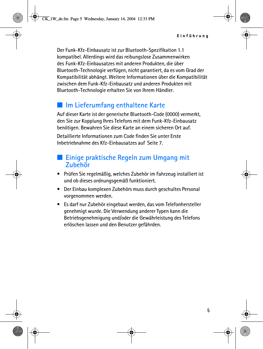 Einführung5Der Funk-Kfz-Einbausatz ist zur Bluetooth-Spezifikation 1.1 kompatibel. Allerdings wird das reibungslose Zusammenwirken des Funk-Kfz-Einbausatzes mit anderen Produkten, die über Bluetooth-Technologie verfügen, nicht garantiert, da es vom Grad der Kompatibilität abhängt. Weitere Informationen über die Kompatibilität zwischen dem Funk-Kfz-Einbausatz und anderen Produkten mit Bluetooth-Technologie erhalten Sie von Ihrem Händler.■Im Lieferumfang enthaltene KarteAuf dieser Karte ist der generische Bluetooth-Code (0000) vermerkt, den Sie zur Kopplung Ihres Telefons mit dem Funk-Kfz-Einbausatz benötigen. Bewahren Sie diese Karte an einem sicheren Ort auf. Detaillierte Informationen zum Code finden Sie unter Erste Inbetriebnahme des Kfz-Einbausatzes auf  Seite 7.■Einige praktische Regeln zum Umgang mit Zubehör• Prüfen Sie regelmäßig, welches Zubehör im Fahrzeug installiert ist und ob dieses ordnungsgemäß funktioniert.• Der Einbau komplexen Zubehörs muss durch geschultes Personal vorgenommen werden.• Es darf nur Zubehör eingebaut werden, das vom Telefonhersteller genehmigt wurde. Die Verwendung anderer Typen kann die Betriebsgenehmigung und/oder die Gewährleistung des Telefons erlöschen lassen und den Benutzer gefährden.CK_1W_de.fm  Page 5  Wednesday, January 14, 2004  12:33 PM