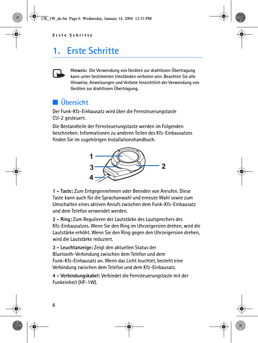 Erste Schritte61. Erste SchritteHinweis:  Die Verwendung von Geräten zur drahtlosen Übertragung kann unter bestimmten Umständen verboten sein. Beachten Sie alle Hinweise, Anweisungen und Verbote hinsichtlich der Verwendung von Geräten zur drahtlosen Übertragung.■ÜbersichtDer Funk-Kfz-Einbausatz wird über die Fernsteuerungstaste CU-2 gesteuert.Die Bestandteile der Fernsteuerungstaste werden im Folgenden beschrieben. Informationen zu anderen Teilen des Kfz-Einbausatzes finden Sie im zugehörigen Installationshandbuch. 1 - Taste: Zum Entgegennehmen oder Beenden von Anrufen. Diese Taste kann auch für die Sprachanwahl und erneute Wahl sowie zum Umschalten eines aktiven Anrufs zwischen dem Funk-Kfz-Einbausatz und dem Telefon verwendet werden.2 - Ring: Zum Regulieren der Lautstärke des Lautsprechers des Kfz-Einbausatzes. Wenn Sie den Ring im Uhrzeigersinn drehen, wird die Lautstärke erhöht. Wenn Sie den Ring gegen den Uhrzeigersinn drehen, wird die Lautstärke reduziert.3 - Leuchtanzeige: Zeigt den aktuellen Status der Bluetooth-Verbindung zwischen dem Telefon und dem Funk-Kfz-Einbausatz an. Wenn das Licht leuchtet, besteht eine Verbindung zwischen dem Telefon und dem Kfz-Einbausatz.4 - Verbindungskabel: Verbindet die Fernsteuerungstaste mit der Funkeinheit (HF-1W).CK_1W_de.fm  Page 6  Wednesday, January 14, 2004  12:33 PM