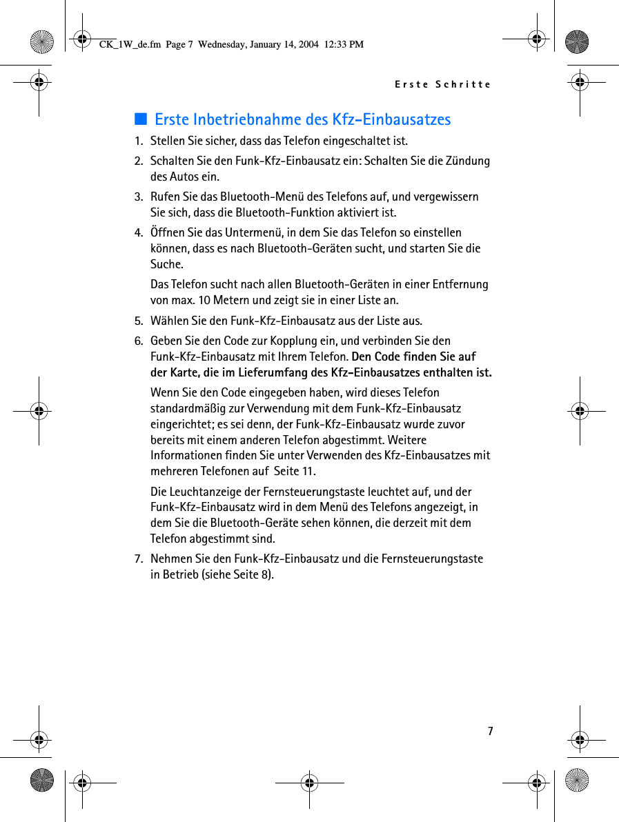 Erste Schritte7■Erste Inbetriebnahme des Kfz-Einbausatzes1. Stellen Sie sicher, dass das Telefon eingeschaltet ist.2. Schalten Sie den Funk-Kfz-Einbausatz ein: Schalten Sie die Zündung des Autos ein.3. Rufen Sie das Bluetooth-Menü des Telefons auf, und vergewissern Sie sich, dass die Bluetooth-Funktion aktiviert ist.4. Öffnen Sie das Untermenü, in dem Sie das Telefon so einstellen können, dass es nach Bluetooth-Geräten sucht, und starten Sie die Suche.Das Telefon sucht nach allen Bluetooth-Geräten in einer Entfernung von max. 10 Metern und zeigt sie in einer Liste an.5. Wählen Sie den Funk-Kfz-Einbausatz aus der Liste aus.6. Geben Sie den Code zur Kopplung ein, und verbinden Sie den Funk-Kfz-Einbausatz mit Ihrem Telefon. Den Code finden Sie auf der Karte, die im Lieferumfang des Kfz-Einbausatzes enthalten ist.Wenn Sie den Code eingegeben haben, wird dieses Telefon standardmäßig zur Verwendung mit dem Funk-Kfz-Einbausatz eingerichtet; es sei denn, der Funk-Kfz-Einbausatz wurde zuvor bereits mit einem anderen Telefon abgestimmt. Weitere Informationen finden Sie unter Verwenden des Kfz-Einbausatzes mit mehreren Telefonen auf  Seite 11.Die Leuchtanzeige der Fernsteuerungstaste leuchtet auf, und der Funk-Kfz-Einbausatz wird in dem Menü des Telefons angezeigt, in dem Sie die Bluetooth-Geräte sehen können, die derzeit mit dem Telefon abgestimmt sind.7. Nehmen Sie den Funk-Kfz-Einbausatz und die Fernsteuerungstaste in Betrieb (siehe Seite 8).CK_1W_de.fm  Page 7  Wednesday, January 14, 2004  12:33 PM