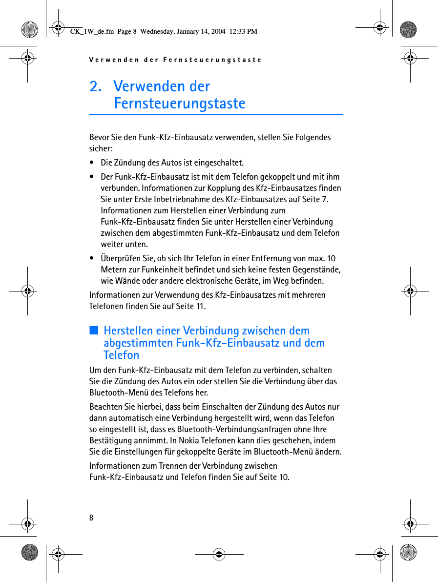 Verwenden der Fernsteuerungstaste82. Verwenden der FernsteuerungstasteBevor Sie den Funk-Kfz-Einbausatz verwenden, stellen Sie Folgendes sicher:• Die Zündung des Autos ist eingeschaltet.• Der Funk-Kfz-Einbausatz ist mit dem Telefon gekoppelt und mit ihm verbunden. Informationen zur Kopplung des Kfz-Einbausatzes finden Sie unter Erste Inbetriebnahme des Kfz-Einbausatzes auf Seite 7. Informationen zum Herstellen einer Verbindung zum Funk-Kfz-Einbausatz finden Sie unter Herstellen einer Verbindung zwischen dem abgestimmten Funk-Kfz-Einbausatz und dem Telefon weiter unten.• Überprüfen Sie, ob sich Ihr Telefon in einer Entfernung von max. 10 Metern zur Funkeinheit befindet und sich keine festen Gegenstände, wie Wände oder andere elektronische Geräte, im Weg befinden.Informationen zur Verwendung des Kfz-Einbausatzes mit mehreren Telefonen finden Sie auf Seite 11.■Herstellen einer Verbindung zwischen dem abgestimmten Funk-Kfz-Einbausatz und dem TelefonUm den Funk-Kfz-Einbausatz mit dem Telefon zu verbinden, schalten Sie die Zündung des Autos ein oder stellen Sie die Verbindung über das Bluetooth-Menü des Telefons her.Beachten Sie hierbei, dass beim Einschalten der Zündung des Autos nur dann automatisch eine Verbindung hergestellt wird, wenn das Telefon so eingestellt ist, dass es Bluetooth-Verbindungsanfragen ohne Ihre Bestätigung annimmt. In Nokia Telefonen kann dies geschehen, indem Sie die Einstellungen für gekoppelte Geräte im Bluetooth-Menü ändern.Informationen zum Trennen der Verbindung zwischen Funk-Kfz-Einbausatz und Telefon finden Sie auf Seite 10.CK_1W_de.fm  Page 8  Wednesday, January 14, 2004  12:33 PM