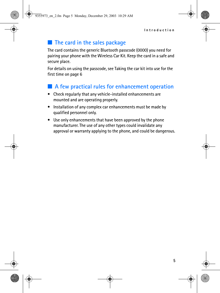 Introduction5■The card in the sales packageThe card contains the generic Bluetooth passcode (0000) you need for pairing your phone with the Wireless Car Kit. Keep the card in a safe and secure place. For details on using the passcode, see Taking the car kit into use for the first time on page 6■A few practical rules for enhancement operation• Check regularly that any vehicle-installed enhancements are mounted and are operating properly.• Installation of any complex car enhancements must be made by qualified personnel only.• Use only enhancements that have been approved by the phone manufacturer. The use of any other types could invalidate any approval or warranty applying to the phone, and could be dangerous.9355973_en_2.fm  Page 5  Monday, December 29, 2003  10:29 AM