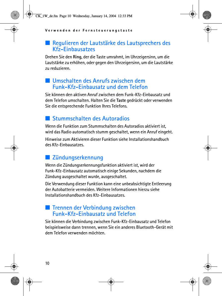 Verwenden der Fernsteuerungstaste10■Regulieren der Lautstärke des Lautsprechers des Kfz-EinbausatzesDrehen Sie den Ring, der die Taste umrahmt, im Uhrzeigersinn, um die Lautstärke zu erhöhen, oder gegen den Uhrzeigersinn, um die Lautstärke zu reduzieren. ■Umschalten des Anrufs zwischen dem Funk-Kfz-Einbausatz und dem TelefonSie können den aktiven Anruf zwischen dem Funk-Kfz-Einbausatz und dem Telefon umschalten. Halten Sie die Taste gedrückt oder verwenden Sie die entsprechende Funktion Ihres Telefons.■Stummschalten des AutoradiosWenn die Funktion zum Stummschalten des Autoradios aktiviert ist, wird das Radio automatisch stumm geschaltet, wenn ein Anruf eingeht. Hinweise zum Aktivieren dieser Funktion siehe Installationshandbuch des Kfz-Einbausatzes.■ZündungserkennungWenn die Zündungserkennungsfunktion aktiviert ist, wird der Funk-Kfz-Einbausatz automatisch einige Sekunden, nachdem die Zündung ausgeschaltet wurde, ausgeschaltet.Die Verwendung dieser Funktion kann eine unbeabsichtigte Entleerung der Autobatterie vermeiden. Weitere Informationen hierzu siehe Installationshandbuch des Kfz-Einbausatzes.■Trennen der Verbindung zwischen Funk-Kfz-Einbausatz und TelefonSie können die Verbindung zwischen Funk-Kfz-Einbausatz und Telefon beispielsweise dann trennen, wenn Sie ein anderes Bluetooth-Gerät mit dem Telefon verwenden möchten.CK_1W_de.fm  Page 10  Wednesday, January 14, 2004  12:33 PM