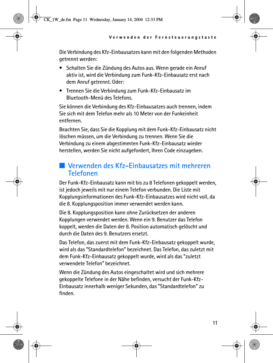 Verwenden der Fernsteuerungstaste11Die Verbindung des Kfz-Einbausatzes kann mit den folgenden Methoden getrennt werden:• Schalten Sie die Zündung des Autos aus. Wenn gerade ein Anruf aktiv ist, wird die Verbindung zum Funk-Kfz-Einbausatz erst nach dem Anruf getrennt. Oder:• Trennen Sie die Verbindung zum Funk-Kfz-Einbausatz im Bluetooth-Menü des Telefons.Sie können die Verbindung des Kfz-Einbausatzes auch trennen, indem Sie sich mit dem Telefon mehr als 10 Meter von der Funkeinheit entfernen.Beachten Sie, dass Sie die Kopplung mit dem Funk-Kfz-Einbausatz nicht löschen müssen, um die Verbindung zu trennen. Wenn Sie die Verbindung zu einem abgestimmten Funk-Kfz-Einbausatz wieder herstellen, werden Sie nicht aufgefordert, Ihren Code einzugeben.■Verwenden des Kfz-Einbausatzes mit mehreren TelefonenDer Funk-Kfz-Einbausatz kann mit bis zu 8 Telefonen gekoppelt werden, ist jedoch jeweils mit nur einem Telefon verbunden. Die Liste mit Kopplungsinformationen des Funk-Kfz-Einbausatzes wird nicht voll, da die 8. Kopplungsposition immer verwendet werden kann.Die 8. Kopplungsposition kann ohne Zurücksetzen der anderen Kopplungen verwendet werden. Wenn ein 9. Benutzer das Telefon koppelt, werden die Daten der 8. Position automatisch gelöscht und durch die Daten des 9. Benutzers ersetzt.Das Telefon, das zuerst mit dem Funk-Kfz-Einbausatz gekoppelt wurde, wird als das ”Standardtelefon” bezeichnet. Das Telefon, das zuletzt mit dem Funk-Kfz-Einbausatz gekoppelt wurde, wird als das ”zuletzt verwendete Telefon” bezeichnet.Wenn die Zündung des Autos eingeschaltet wird und sich mehrere gekoppelte Telefone in der Nähe befinden, versucht der Funk-Kfz-Einbausatz innerhalb weniger Sekunden, das ”Standardtelefon” zu finden.CK_1W_de.fm  Page 11  Wednesday, January 14, 2004  12:33 PM