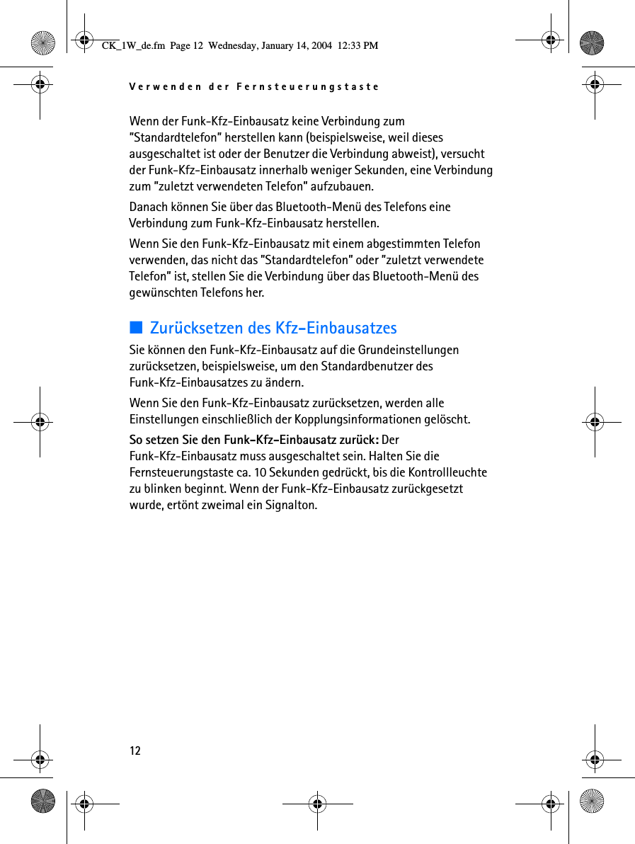 Verwenden der Fernsteuerungstaste12Wenn der Funk-Kfz-Einbausatz keine Verbindung zum ”Standardtelefon” herstellen kann (beispielsweise, weil dieses ausgeschaltet ist oder der Benutzer die Verbindung abweist), versucht der Funk-Kfz-Einbausatz innerhalb weniger Sekunden, eine Verbindung zum ”zuletzt verwendeten Telefon” aufzubauen. Danach können Sie über das Bluetooth-Menü des Telefons eine Verbindung zum Funk-Kfz-Einbausatz herstellen.Wenn Sie den Funk-Kfz-Einbausatz mit einem abgestimmten Telefon verwenden, das nicht das ”Standardtelefon” oder ”zuletzt verwendete Telefon” ist, stellen Sie die Verbindung über das Bluetooth-Menü des gewünschten Telefons her.■Zurücksetzen des Kfz-EinbausatzesSie können den Funk-Kfz-Einbausatz auf die Grundeinstellungen zurücksetzen, beispielsweise, um den Standardbenutzer des Funk-Kfz-Einbausatzes zu ändern. Wenn Sie den Funk-Kfz-Einbausatz zurücksetzen, werden alle Einstellungen einschließlich der Kopplungsinformationen gelöscht.So setzen Sie den Funk-Kfz-Einbausatz zurück: Der Funk-Kfz-Einbausatz muss ausgeschaltet sein. Halten Sie die Fernsteuerungstaste ca. 10 Sekunden gedrückt, bis die Kontrollleuchte zu blinken beginnt. Wenn der Funk-Kfz-Einbausatz zurückgesetzt wurde, ertönt zweimal ein Signalton.CK_1W_de.fm  Page 12  Wednesday, January 14, 2004  12:33 PM