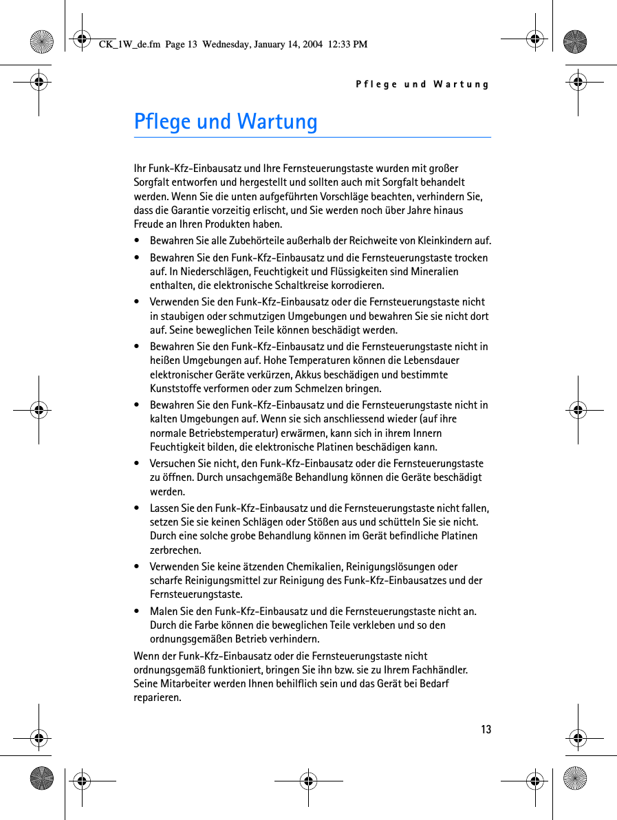 Pflege und Wartung13Pflege und Wartung Ihr Funk-Kfz-Einbausatz und Ihre Fernsteuerungstaste wurden mit großer Sorgfalt entworfen und hergestellt und sollten auch mit Sorgfalt behandelt werden. Wenn Sie die unten aufgeführten Vorschläge beachten, verhindern Sie, dass die Garantie vorzeitig erlischt, und Sie werden noch über Jahre hinaus Freude an Ihren Produkten haben.• Bewahren Sie alle Zubehörteile außerhalb der Reichweite von Kleinkindern auf.• Bewahren Sie den Funk-Kfz-Einbausatz und die Fernsteuerungstaste trocken auf. In Niederschlägen, Feuchtigkeit und Flüssigkeiten sind Mineralien enthalten, die elektronische Schaltkreise korrodieren.• Verwenden Sie den Funk-Kfz-Einbausatz oder die Fernsteuerungstaste nicht in staubigen oder schmutzigen Umgebungen und bewahren Sie sie nicht dort auf. Seine beweglichen Teile können beschädigt werden.• Bewahren Sie den Funk-Kfz-Einbausatz und die Fernsteuerungstaste nicht in heißen Umgebungen auf. Hohe Temperaturen können die Lebensdauer elektronischer Geräte verkürzen, Akkus beschädigen und bestimmte Kunststoffe verformen oder zum Schmelzen bringen.• Bewahren Sie den Funk-Kfz-Einbausatz und die Fernsteuerungstaste nicht in kalten Umgebungen auf. Wenn sie sich anschliessend wieder (auf ihre normale Betriebstemperatur) erwärmen, kann sich in ihrem Innern Feuchtigkeit bilden, die elektronische Platinen beschädigen kann.• Versuchen Sie nicht, den Funk-Kfz-Einbausatz oder die Fernsteuerungstaste zu öffnen. Durch unsachgemäße Behandlung können die Geräte beschädigt werden.• Lassen Sie den Funk-Kfz-Einbausatz und die Fernsteuerungstaste nicht fallen, setzen Sie sie keinen Schlägen oder Stößen aus und schütteln Sie sie nicht. Durch eine solche grobe Behandlung können im Gerät befindliche Platinen zerbrechen. • Verwenden Sie keine ätzenden Chemikalien, Reinigungslösungen oder scharfe Reinigungsmittel zur Reinigung des Funk-Kfz-Einbausatzes und der Fernsteuerungstaste. • Malen Sie den Funk-Kfz-Einbausatz und die Fernsteuerungstaste nicht an. Durch die Farbe können die beweglichen Teile verkleben und so den ordnungsgemäßen Betrieb verhindern.Wenn der Funk-Kfz-Einbausatz oder die Fernsteuerungstaste nicht ordnungsgemäß funktioniert, bringen Sie ihn bzw. sie zu Ihrem Fachhändler. Seine Mitarbeiter werden Ihnen behilflich sein und das Gerät bei Bedarf reparieren.CK_1W_de.fm  Page 13  Wednesday, January 14, 2004  12:33 PM