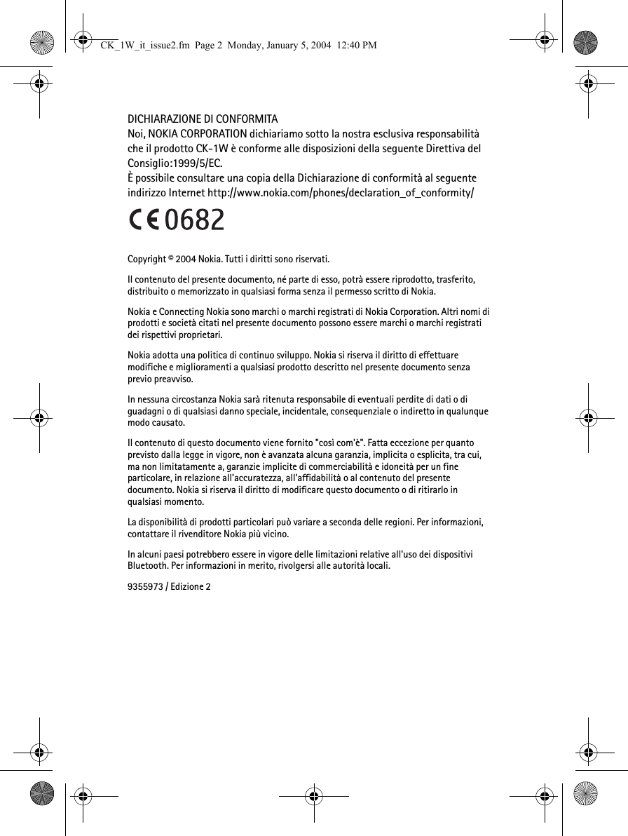 DICHIARAZIONE DI CONFORMITANoi, NOKIA CORPORATION dichiariamo sotto la nostra esclusiva responsabilità che il prodotto CK-1W è conforme alle disposizioni della seguente Direttiva del Consiglio:1999/5/EC. È possibile consultare una copia della Dichiarazione di conformità al seguente indirizzo Internet http://www.nokia.com/phones/declaration_of_conformity/Copyright © 2004 Nokia. Tutti i diritti sono riservati.Il contenuto del presente documento, né parte di esso, potrà essere riprodotto, trasferito, distribuito o memorizzato in qualsiasi forma senza il permesso scritto di Nokia. Nokia e Connecting Nokia sono marchi o marchi registrati di Nokia Corporation. Altri nomi di prodotti e società citati nel presente documento possono essere marchi o marchi registrati dei rispettivi proprietari.Nokia adotta una politica di continuo sviluppo. Nokia si riserva il diritto di effettuare modifiche e miglioramenti a qualsiasi prodotto descritto nel presente documento senza previo preavviso.In nessuna circostanza Nokia sarà ritenuta responsabile di eventuali perdite di dati o di guadagni o di qualsiasi danno speciale, incidentale, consequenziale o indiretto in qualunque modo causato.Il contenuto di questo documento viene fornito &quot;così com&apos;è&quot;. Fatta eccezione per quanto previsto dalla legge in vigore, non è avanzata alcuna garanzia, implicita o esplicita, tra cui, ma non limitatamente a, garanzie implicite di commerciabilità e idoneità per un fine particolare, in relazione all&apos;accuratezza, all&apos;affidabilità o al contenuto del presente documento. Nokia si riserva il diritto di modificare questo documento o di ritirarlo in qualsiasi momento. La disponibilità di prodotti particolari può variare a seconda delle regioni. Per informazioni, contattare il rivenditore Nokia più vicino.In alcuni paesi potrebbero essere in vigore delle limitazioni relative all&apos;uso dei dispositivi Bluetooth. Per informazioni in merito, rivolgersi alle autorità locali.9355973 / Edizione 2CK_1W_it_issue2.fm  Page 2  Monday, January 5, 2004  12:40 PM