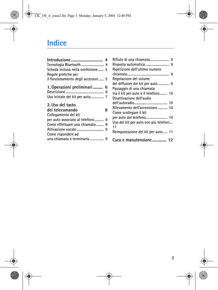 3IndiceIntroduzione .............................  4Tecnologia Bluetooth ...........................  4Scheda inclusa nella confezione.......  5Regole pratiche per il funzionamento degli accessori ......  51. Operazioni preliminari.........  6Descrizione ..............................................  6Uso iniziale del kit per auto................  72. Uso del tasto del telecomando  8Collegamento del kit per auto associato al telefono...........  8Come effettuare una chiamata .........  8Attivazione vocale.................................  9Come rispondere ad una chiamata e terminarla .................  9Rifiuto di una chiamata.......................  9Risposta automatica.............................  9Ripetizione dell&apos;ultimo numero chiamato..................................................  9Regolazione del volume del diffusore del kit per auto .............  9Passaggio di una chiamata tra il kit per auto e il telefono......... 10Disattivazione dell&apos;audio dell&apos;autoradio........................................ 10Rilevamento dell&apos;accensione............ 10Come scollegare il kit per auto dal telefono.......................... 10Uso del kit per auto con più telefoni...  11Reimpostazione del kit per auto..... 11Cura e manutenzione ............. 12CK_1W_it_issue2.fm  Page 3  Monday, January 5, 2004  12:40 PM