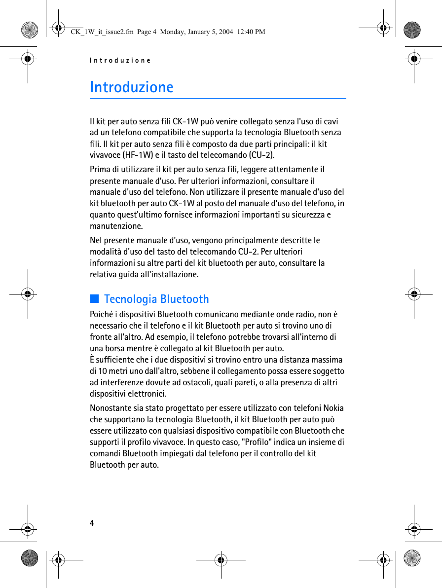 Introduzione4IntroduzioneIl kit per auto senza fili CK-1W può venire collegato senza l&apos;uso di cavi ad un telefono compatibile che supporta la tecnologia Bluetooth senza fili. Il kit per auto senza fili è composto da due parti principali: il kit vivavoce (HF-1W) e il tasto del telecomando (CU-2).Prima di utilizzare il kit per auto senza fili, leggere attentamente il presente manuale d&apos;uso. Per ulteriori informazioni, consultare il manuale d&apos;uso del telefono. Non utilizzare il presente manuale d&apos;uso del kit bluetooth per auto CK-1W al posto del manuale d&apos;uso del telefono, in quanto quest&apos;ultimo fornisce informazioni importanti su sicurezza e manutenzione.Nel presente manuale d&apos;uso, vengono principalmente descritte le modalità d&apos;uso del tasto del telecomando CU-2. Per ulteriori informazioni su altre parti del kit bluetooth per auto, consultare la relativa guida all&apos;installazione.■Tecnologia BluetoothPoiché i dispositivi Bluetooth comunicano mediante onde radio, non è necessario che il telefono e il kit Bluetooth per auto si trovino uno di fronte all&apos;altro. Ad esempio, il telefono potrebbe trovarsi all&apos;interno di una borsa mentre è collegato al kit Bluetooth per auto. È sufficiente che i due dispositivi si trovino entro una distanza massima di 10 metri uno dall&apos;altro, sebbene il collegamento possa essere soggetto ad interferenze dovute ad ostacoli, quali pareti, o alla presenza di altri dispositivi elettronici.Nonostante sia stato progettato per essere utilizzato con telefoni Nokia che supportano la tecnologia Bluetooth, il kit Bluetooth per auto può essere utilizzato con qualsiasi dispositivo compatibile con Bluetooth che supporti il profilo vivavoce. In questo caso, &quot;Profilo&quot; indica un insieme di comandi Bluetooth impiegati dal telefono per il controllo del kit Bluetooth per auto.CK_1W_it_issue2.fm  Page 4  Monday, January 5, 2004  12:40 PM